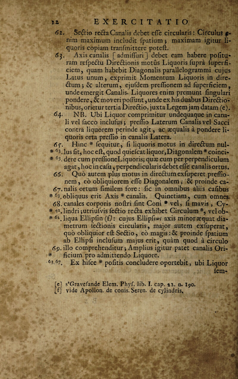 61. Sedtio redla Canalis debet ede circularis: Circulus e- nim maximum includit fpatium $ maximam igitur li¬ quoris copiam tranfmittere poteft. 63. Axis canalis [admifluri] debet eam habere pofitu* ram rcfpedtu Direclionis motus Liquoris fupra fuperfi- ciem, quam habebit Diagonalis parallelogrammi cujus Latus unum, exprimit Momentum Liquoris in dire- dium •> & alterum, ejufdem preflionem ad fuperficiem, unde emergit Canalis. Liquores enim premunt lingulari pondere, &: moveri poflunt,unde ex his duabus Diredlio- nibus, orietur tertia Diredlio, j uxta Legem jam datam (e). #4' NB. Ubi Liquor comprimitur undequaque in cana¬ li vel facco inclufus* preflio Laterum Canalis vel Sacci contra liquorem perinde agit, ac aequalis a pondere li¬ quoris orta preflio in canalis Latera. 6f. Hinc * fequitur, fi liquoris motus in diredtum nul- * 63. Ius fit, hoc eft, quod quiefcat liquor,Diagonalem #coinci- * 63. dere cum preflioneLiquoris; quae cum per perpendiculum agat, hoc in cafu, perpendicularis debet efle canalis ortus. 66. Quo autem plus motus in diredlumexfuperet preflio- nem, eo obliquiorem efle Diagonalem; Sc proinde ca- 67*nalis ortum fimilem fore: fic in omnibus aliis cafibus * 63. obliquus erit Axis # canalis. Quinetiam, cum omnes. 68. canales corporis noftri fint Coni * vel, fi mavis , Cy- * 42.lindri*utriufvis fedlio redla exhibet Circulum *, velob- * 61. liqua Ellipfin (fj: cujus Ellipfw axis minor aequat dia¬ metrum fedtionis circularis, major autem exfuperat, quo obliquior eft Sedlio, eo magis :& proinde fpatium ab Ellipfi inclufum majus erit, quam quod a circulo 6p. illo comprehenditur 5 Amplius igitur patet canalis Ori- * ficium pro admittendo Liquore. 63A7. Ex hifce # pofitis concludere oportebit, ubi Liquor lem- [e] s*Gravefande Elem. Phyf. lib. I. cap. ai. a. I90. [f] vide Apollon. de conis. Seren. de cylindris.