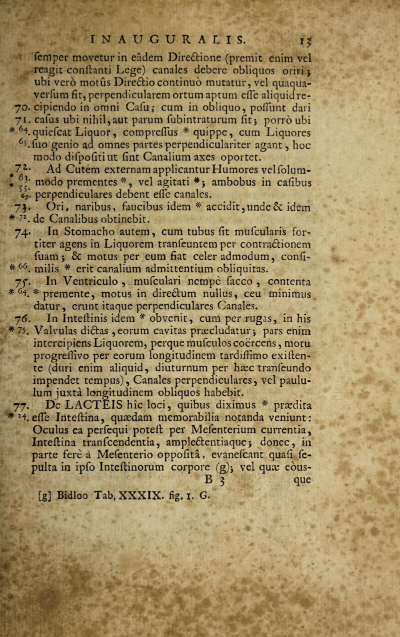 a femper movetur in eadem Directione (premit enim vel reagit conflanti Lege) canales debere obliquos oriri > ubi vero motus DireCtio continuo mutatur, vel quaqua- verfum fit, perpendicularem ortum aptum effe aliquid re- 70. cipiendo in omni Cafu,- cum in obliquo, poliunt dari 71. catus ubi nihil,aut parum fubintraturum fitj porro ubi * Hquiefcat Liquor, comprefius * quippe, cum Liquores 6>'.fuo genio ad omnes partes perpendiculariter agant, hoc modo difpofitiut fint Canalium axes oportet. 7Z' Ad Cutem externam applicantur Humores velfolum- * modo prementes'*, vel agitati ambobus in cafibus V* perpendiculares debent effe canales. 7b °ri> naribus, faucibus idem * accidit,unde6c idem * 72. de Canalibus obtinebit. 74. In Stomacho autem, cum tubus fit mufcularis for¬ titer agens in Liquorem tranfeuntem per contradfcionem fuam; & motus per eum fiat celer admodum, confi- milis * erit canalium admittentium obliquitas. In Ventriculo , mufculari nempe facco , contenta * 6L * premente, motus in direClum nullus, ceu minimus datur, erunt itaque perpendiculares Canales. 76. In Inteilinis idem * obvenit, cum per rugas, in his * 75. Valvulas didlas , eorum cavitas praecludatur5 pars enim intercipiensLiquorem, perquemufculoscoercens, motu progreilivo per eorum longitudinem tardifiimo exi flen¬ te (duri enim aliquid, diuturnum per haec tranfeundo impendet tempus). Canales perpendiculares, vel paulu¬ lum juxta longitudinem obliquos habebit. 77. De LACTEIS hic loci, quibus diximus * praedita #2lefle Inteflina, quaedam memorabilia notanda veniunt: Oculus ea perfequi potefl per Mefenterium currentia, Inteflina tranfcendentia, ample&entiaquej donec, in parte fere a Mefenterio oppofita, evanefcant quafi fe- pulta in ipfo Inteflinorum corpore (g)$ vel quae eous- B 3 que [g] Bidloo Tab, XXXIX. fig. I. G. & 66 7f*