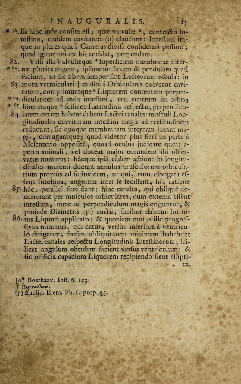 * 76. lis hinc inde confita ell> qua: valvulae #, contrado in- teftino, ejufdem cavitatem (o) claudunt: Intellina ita¬ que in piares quali Cameras divifTi confiderari poliunt j quod igitur uni ex his accidat, perpendam. 8i. Villi illi Valvukeque *fuperficiem membranae inter- * 6o. nx pluries augent, ipfamque laxam Sc pendulam quali faciunt, ut fic libera femper fint Ladeorum olcula: in 83. motu vermiculari -f mufculi Orbiculares coercent cavi¬ tatem, comprimuntque# Liquorem contentum perpen- *■cf diculariter ad axin intellini , ceu centrum fui orbis; * 0<>. hinc itaque ^ fcilicet Latitudinis refpedu, perpendicu- 84. larem ortum habere debent Ladei canales: mufculi Lon¬ gitudinales curvituram inteflini magis ad reditudinem reducunt, Ijc quoque membranam internam laxant ma¬ gis, corrugantque* quod videtur plus Heri in parte a Mefenterio oppofita, quoad oculus judicare queat a- perto animali , vel doceat major eorundem ibi obfer- vatus numerus: haeque ipfa eadem adione hi longitu¬ dinales mufculi ducunt annulos mufculorum orbicula¬ rium propius ad fe invicem, ut qui, cum elongata ef- fent Intellina, angulum inter fe feciffent, hi, ratione hac, paralleli fere fiant: hinc canales, qui oblique de¬ currerant per mufculos orbiculares, dum extenla efient intellina, nunc ad perpendiculum magis eriguntur, &: proinde Diametris (p) audis, facilior dabitur Introi- tus Liquori applicato : &; quoniam motus ille progref- fivus minimus, qui datur, verius inferiora a ventricu¬ lo dirigatur , forfan obliquitatem minimam habebunt Ladeicanales refpedu Longitudinis Intefiinorum; Ici- licet angulum obtufum facient verfus ventriculum : &c fic orificia capaciora Liquorem recipiendo fient ellipti- . ca. [0] Boerhaav. Inft. §. 103, t n i^WcC)OlKtU. Cp] Euclid. Elem* lib.l. prop. 3$.