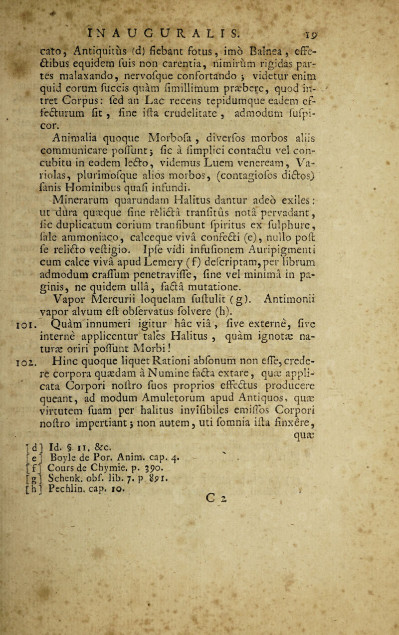 cato, Antiquitus fd) fiebant fotus, imo Balnea, effe¬ ctibus equidem luis non carentia, nimirum rigidas par¬ tes malaxando, nervofque confortando 3 videtur enim quid eorum fuccis quam limiilimum prasbere, quod in¬ tret Corpus: fed an Lac recens tepidumque eadem ef¬ fecturum fit , line illa crudelitate , admodum fufpi- cor. Animalia quoque Morbofa , diverfos morbos aliis communicare poffunt 3 fic a limplici contadtu vel con¬ cubitu in eodem ledto, videmus Luem veneream, Va- riolas, plurimofque alios morbos, (contagiofos dictos) fimis Hominibus quafi infundi. Minerarum quarundam Halitus dantur adeo exiles : utndura quasque fine relicta tranfitus nota pervadant, fic duplicatum corium tranfibunt fp iri tus ex fui ph ure, (ale ammoniaco, calceque viva confedti (e), nullo poft fe relidto veftigio. Ipfe vidi infufionem Auripigmenti cum calce viva apudLemery (f) defcriptam,per librum admodum craffum penetraviffe, fine vel minima in pa¬ ginis, ne quidem ulla, fa£ta mutatione. Vapor Mercurii loquelam fultulit (g). Antimonii vapor alvum elt obfervatus folvere (h). 101. Quam innumeri igitur hac via , five externe, five interne applicentur tales Halitus , quam ignotas na¬ turas oriri poffunt Morbi! 102,. Hinc quoque liquet Rationi abfonum non effe, crede¬ re corpora quasdam a Numine fadta extare, quas appli¬ cata Corpori noiiro fuos proprios effedtus producere queant, ad modum Amuletorum apud Antiquos> quas virtutem fuam per halitus invifibiles emiffos Corpori noftro impertiant3 non autem, uti fomnia ifita finxere, quas Td] Id. §. 11. &c. [e] Boyle de Por. Anim. cap. 4. . [fj Cours de Chymie. p. 390. [g] Schenk. obf. lib. 7. p 8pi. [h] Pechlin. cap. 10.