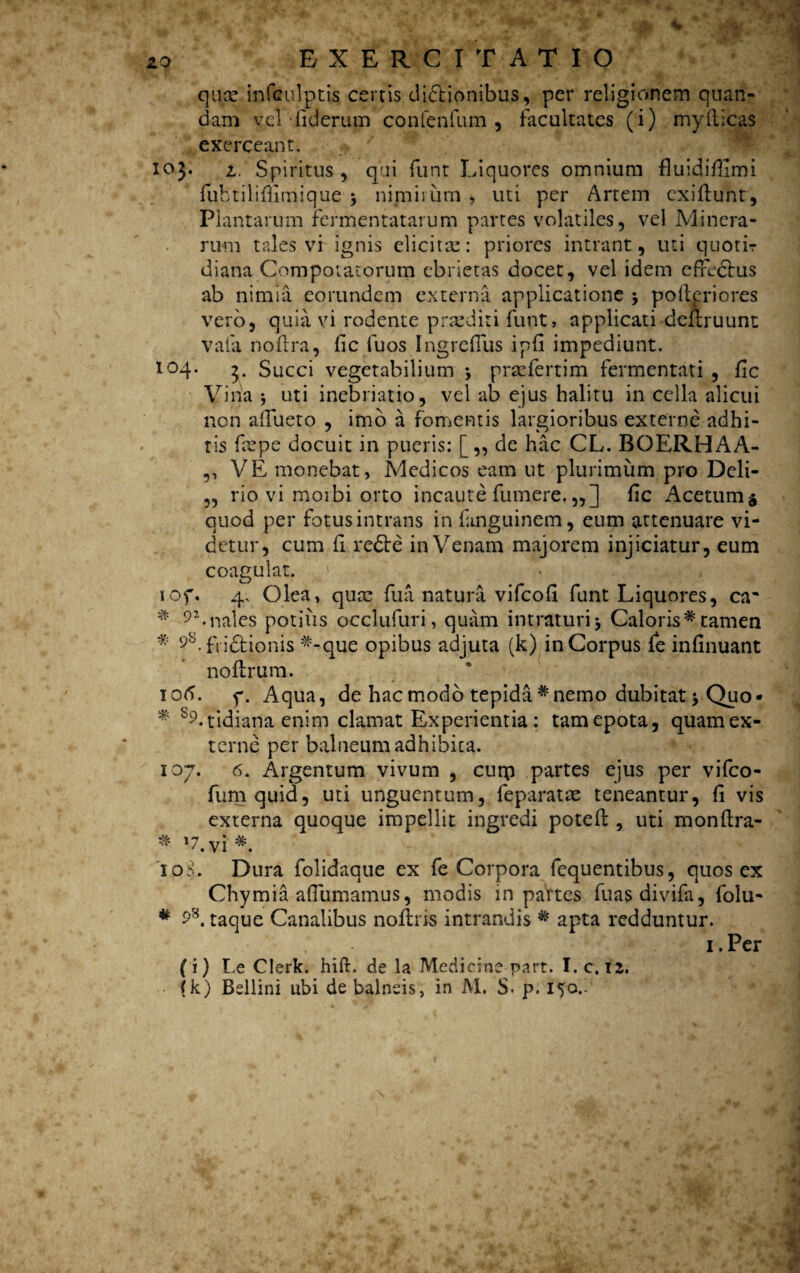 quce infculptis certis dicionibus, per religionem quan- dam vel -liderum confenfum , facultates (i) myftlcas exerceant. 103. t' Spiritus , qui funt Liquores omnium fluidifiimi fuhtilifiimique 3 nimirum, uti per Artem cxiflunt. Plantarum fermentatarum partes volatiles, vel Minera- ruffl tales vi ignis elicita:: priores intrant, uti quotir diana Compotatorum ebrietas docet, vel idem effectus ab nimia eorundem externa applicatione j polleriores vero, quia vi rodente praediti funt, applicati deftruunt vafa noflra, fi c fu os Ingreflus ipfi impediunt. 104. j. Succi vegetabilium \ prsefertim fermentati , fi c Vina 5 uti inebriatio, vel ab ejus halitu in cella alicui non affueto , imo a fomentis largioribus externe adhi- tis fiepe docuit in pueris: [,, de hac CL. BOERHAA- ,, VE monebat, Medicos eam ut plurimum pro Deli- 5, rio vi morbi orto incaute fumere,,,] fic Acetum^ quod per fotus intrans in fanguinem, eum attenuare vi¬ detur, cum fi reCe in Venam majorem injiciatur, eum coagulat. lOf. 4, Olea, quce fua natura vifeofi funt Liquores, ca' * 9*.nales potilis occlufuri, quam intraturi* Caloris*tamen * 9S. frictionis *-que opibus adjuta (k) in Corpus fe infinuant noflrum. lotf. y. Aqua, de hac modo tepida* nemo dubitat * Quo* * S9-tidiana enim clamat Experientia: tam epota, quam ex¬ terne per balneum adhibita. 107. 6. Argentum vivum , cunp partes ejus per vifeo- fumquid, uti unguentum, feparatae teneantur, fi vis externa quoque impellit ingredi potefl, uti monflra- * Vvi *. '10S. Dura folidaque ex fe Corpora fequentibus, quos ex Chymia afiiimamus, modis in partes fuasdivifa, folu- taque Canalibus noftris intrandis * apta redduntur. 1. Per (i) Le Clerk. hift. de la Medicine part. I. c. 12. (k) Bellini ubi de balneis, in M. S. p. 150.'