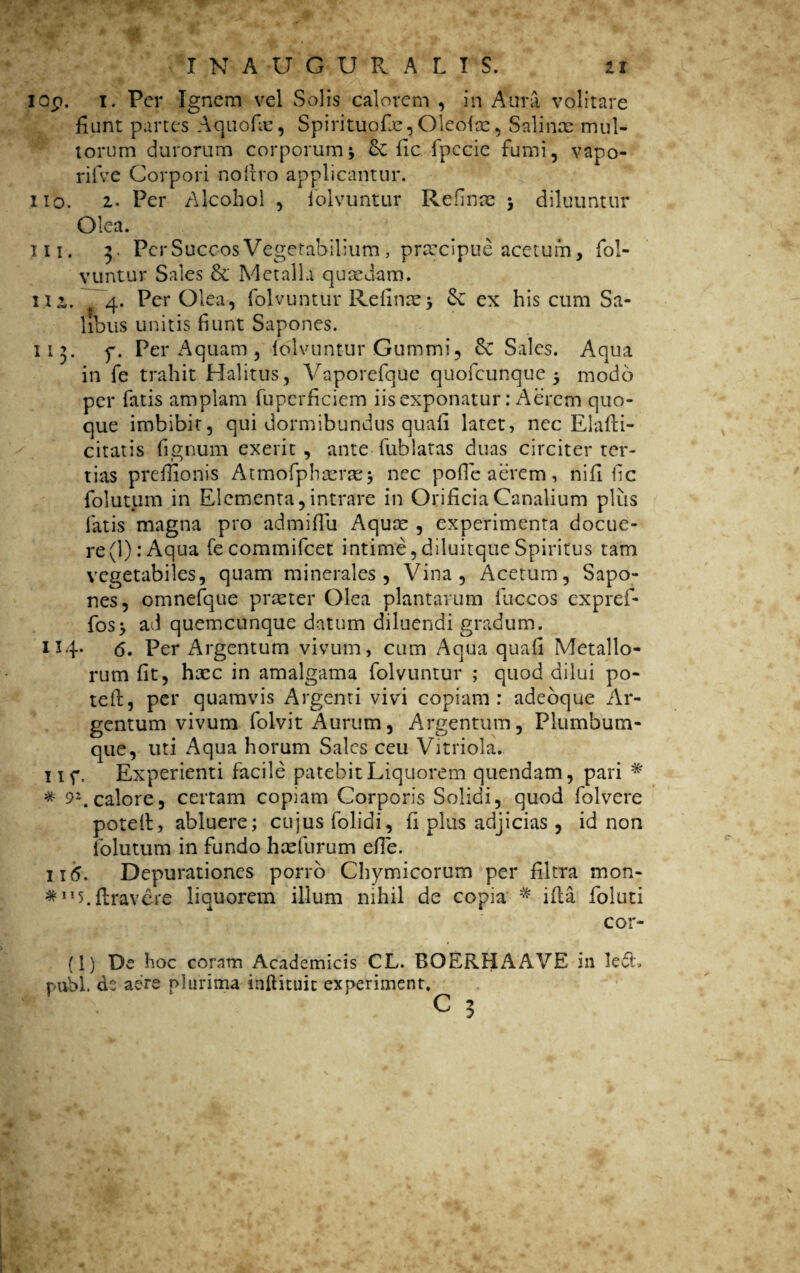 iop, i. Per Ignem vel Solis calorem , in Aura volitare fiunt partes Aquofie, Spirituofte, Oleolse, Salince mul¬ torum durorum corporum * &C fic fpecie fumi, vapo- rifve Corpori noltro applicantur. 110. 2« Per Alcohol , foivuntur Refluae 3 diluuntur Olea. 111. 3. Per Succos Vegetabilium, praecipue acetum, foi¬ vuntur Sales & Metalla quaedam. Mi. 4. Per Olea, foivuntur Refinae3 & ex his cum Sa¬ libus unitis fiunt Sapones. 113. p. Per Aquam , foivuntur Gummi, Se Sales. Aqua in fe trahit Halitus, Vaporefque quofeunque 3 modo per fatis amplam fuperficiem iis exponatur: Aerem quo¬ que imbibit, qui dormibundus quafi latet, nec Elafli- citatis fignum exerit , ante fublatas duas circiter ter¬ tias preflionis Atmofphterse j nec polle aerem , nifi fic folutum in Elementa, intrare in Orificia Canalium plus fatis magna pro admiffu Aquae , experimenta docue¬ re (1): Aqua fecommifcet intime,diluitqueSpiritus tam vegetabiles, quam minerales, Vina, Acetum, Sapo¬ nes, omnefque praeter Olea plantarum fuccos expref- fos3 ad quemcunque datum diluendi gradum. 114. 6. Per Argentum vivum, cum Aqua quali Metallo¬ rum fit, htec in amalgama foivuntur ; quod dilui po- teft, per quamvis Argenti vivi copiam: adeoque Ar¬ gentum vivum folvit Aurum, Argentum, Plumbum¬ que, uti Aqua horum Sales ceu Vitriola. iif. Experienti facile patebit Liquorem quendam, pari * * 92. calore, certam copiam Corporis Solidi, quod folvere potelt, abluere; cujus folidi, li plus adjicias , id non folutum in fundo hcefurum elTe. 116. Depurationes porro Chymicorum per filtra mon- *5.liravere liquorem illum nihil de copia * ifla foluti cor¬ ii) De hoc coram Academicis CL. BOERHAAVE in ledi» pubi, de aere plurima inftituic ex periment. C 3