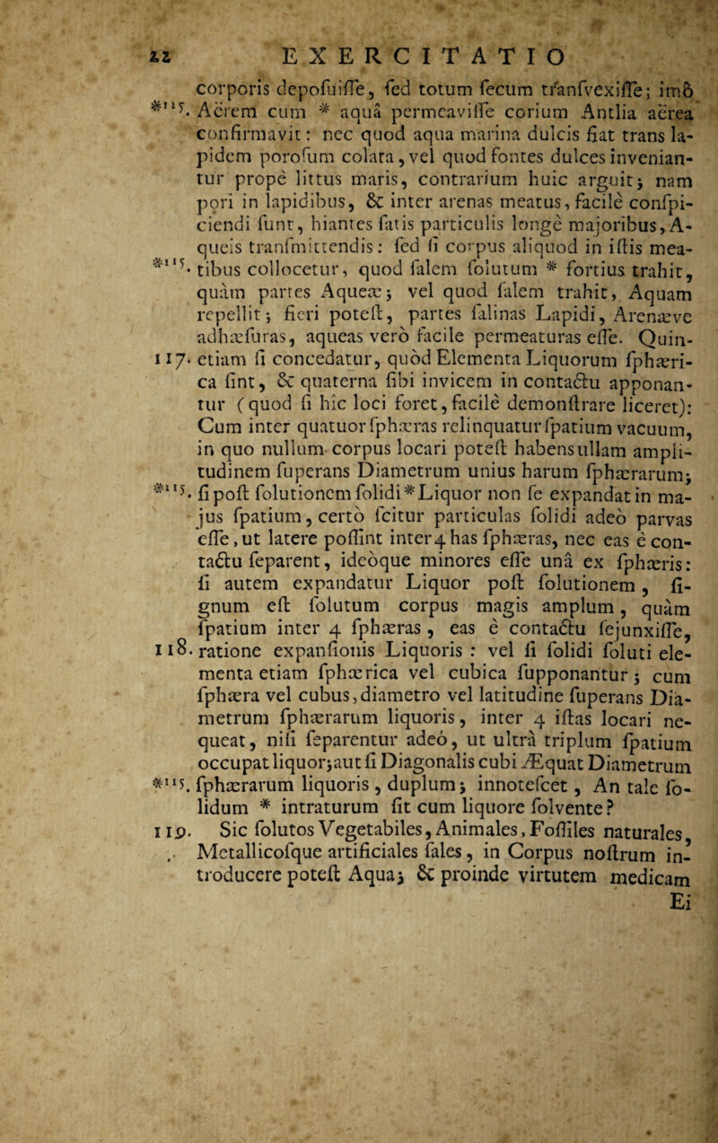 #115 corporis depofuifie, fed totum fecum tfanfvexifte; im& Acrem cum # aqua permeavifie corium Antlia aerea confirmavit: nec quod aqua marina dulcis fiat trans la¬ pidem porofum colata, vel quod fontes dulces invenian¬ tur prope littus maris, contrarium huic arguit > nam pori in lapidibus, inter arenas meatus, facile confpi- ciendi funt, hiantes fatis particulis longe maioribus >A- queis tranfmittendis: fed fi covpus aliquod in ifiis mea- tibus collocetur, quod falcm folutum * fortius trahit, quam partes Aquetc* vel quod filem trahit, Aquam repellit*, fieri potell, partes falinas Lapidi, Arenae ve ad h re fur as, aqueas vero facile permeaturas efie. Quin- 117- etiam fi concedatur, quod Elementa Liquorum fpham- ca fint, & quaterna fibi invicem in contactu apponan¬ tur (quod fi hic loci foret,facile demonflrare liceret): Cum inter quatuorfphreras relinquatur fpatium vacuum, in quo nullum- corpus locari potefl habensullam ampli¬ tudinem fuperans Diametrum unius harum fphxrarunij ^1I5- fipoft folutionem folidi# Liquor non fe expandat in ma¬ jus fpatium, certo Icitur particulas folidi adeo parvas efie,ut latere pofilnt inte^has fphxras, nec eas e con- ta<5tu feparent, ideoque minores efie una ex fphreris: ii autem expandatur Liquor pofi: folutionem , fi- gnum efi: folutum corpus magis amplum, quiim fpatium inter 4 fphxras, eas e contadtu fejunxifie, 118. ratione expanfionis Liquoris : vel fi folidi foluti ele¬ menta etiam fphxrica vel cubica fupponaritur $ cum fphtera vel cubus,diametro vel latitudine fuperans Dia¬ metrum fphierarum liquoris, inter 4 ifias locari ne¬ queat, nifi feparentur adeo, ut ultra triplum fpatium occupat liquorjaut fi Diagonalis cubi AEquat Diametrum fphxrarum liquoris , duplum * innotefcet, An tale fo- lidum # intraturum fit cum liquore folvente ? Sic folutos Vegetabiles, Animales, Fofiiles naturales Mctallicolque artificiales fales, in Corpus nofirum in¬ troducere potefi: Aqua j & proinde virtutem medicam Ei II9