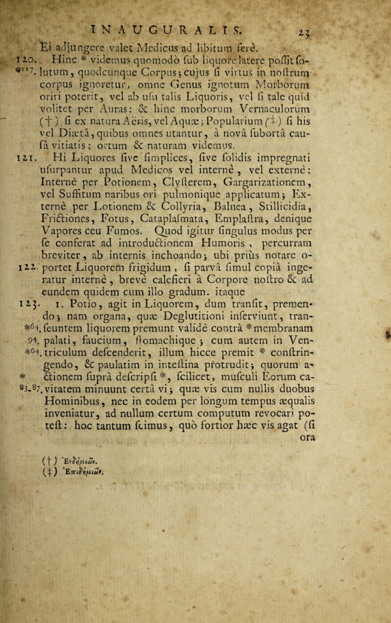 Ei adjungere valet Medicus ad libitum fere. 110. Hinc * videmus quomodo fub liquore latere poffitfo- **‘7* lutum, quodcunque Corpus;cujus fi virtus in noftruni corpus ignoretur, omne Genus ignotum Morborum oriri poterit, vel ab ufu talis Liquoris, vel fi tale quid volitet per Auras: ec hinc morborum Vernaculorum (i-) f! ex natura Aeris, vel Aquae; Popularium (X ) li his vel Diaeta, quibus omnes utantur, a nova fuborta cau- fa vitiatis; ortum naturam videmus, m. Hi Liquores five fimplices, five Dolidis impregnati ufurpantur apud Medicos vel interne, vel externe: Interne per Potionem, Clyflerem, Gargarizationem, vel Suffitum naribus ori pulmonique applicatum; Ex¬ terne per Lotionem 3c Collyria, Balnea, Stillicidia, Fridtiones, Fotus, Cataplafmata, Emplaflra, denique Vapores ceu Fumos. Quod igitur fingulus modus per fe conferat ad introductionem Humoris , percurram breviter, ab internis inchoando; ubi prius notare o- jiz. portet Liquorem frigidum , fi parva fimul copia inge¬ ratur interne , breve calefieri a Corpore noflro 6c ad eundem quidem cum illo gradum, itaque 113. 1. Potio, agit in Liquorem, dum tranfit, premen¬ do; nam organa, qua: Deglutitioni inferviunt, tran- *64. feuntem liquorem premunt valide contra * membranam 94. palati, faucium, flomachique ; cum autem in Ven- *G4. triculum defeenderit, illum hicce premit # conftrin- gendo, & paulatim in inteflina protrudit; quorum a' * £lionem fupra defcripfi#, fcilicet, mufculi Eorum ca- s3-s7.vitatem minuunt certavi; quas vis cum nullis duobus Hominibus, nec in eodem per longum tempus aqualis inveniatur, ad nullum certum computum revocari po- tefl: hoc tantum fumus, quo fortior hxc vis agat (fi ora ( f ) £jorKutuv. (Q Ultot,