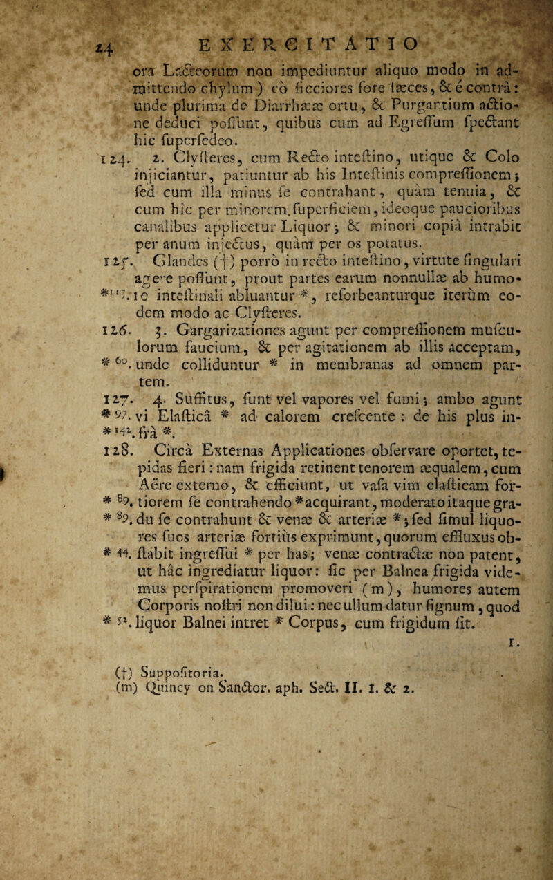 z\ ora Laftccrum non impediuntur aliquo modo in ad¬ mittendo chylum ) co ficciores fore fasces, & e contra: unde plurima de Diarrhsesc ortu, & Purgantium adtio- ne deduci pofiimt, quibus curn ad Egreflum fpe&ant hic fuperfedeo. 12,4, 2. Clyfleres, cum Redlo inteflino, utique &: Colo injiciantur, patiuntur ab his Inteflinis comprefflonem 5 fed cum illa minus fe contrahant, quam tenuia, cum hic per minorem.fuperficiem, ideoque paucioribus canalibus applicetur Liquor 5 8c minori copia intrabit per anum injectus, quam per os potatus. 11). Glandes ('jrj porro in reffco inteflino, virtute fingulari agere poflunt, prout partes earum nonnullae ab humo* *1!Lie 'inteftinali abluantur rcforbeanturque iterum eo¬ dem modo ac Clyfleres. 12.(5. 3. Gargarizationes agunt per compreilionem mufcu- lorum faucium, 6c per agitationem ab iliis acceptam, # 6o. unde colliduntur * in membranas ad omnem par¬ tem. 127. 4. Suffitus, funt vel vapores vel fumi5 ambo agunt # 97- vi Elaflica * ad calorem crefcente : de his pius in- *!4\ fra *. 128. Circa Externas Applicationes ob fer vare oportet, te¬ pidas fieri: nam frigida retinent tenorem aequalem, cum Aere externo, & efficiunt, ut vafa vim ela-fticam for- # 89. tiorem fe contrahendo # acquirant, moderato itaque gra- # 8Ldu fe contrahunt venae Sc arteriae #jfed fimul liquo¬ res fuos arteriae fortius exprimunt,quorum effluxusob- # 44. flabit ingreflui # per has; venae contradlae non patent, ut hac ingrediatur liquor: fic per Balnea frigida vide¬ mus perfpirationem promoveri (m), humores autem Corporis noflri non dilui: nec ullum datur fignum , quod # liquor Balnei intret * Corpus, cum frigidum fit. \ 1. (f) Suppofltoria.^ .