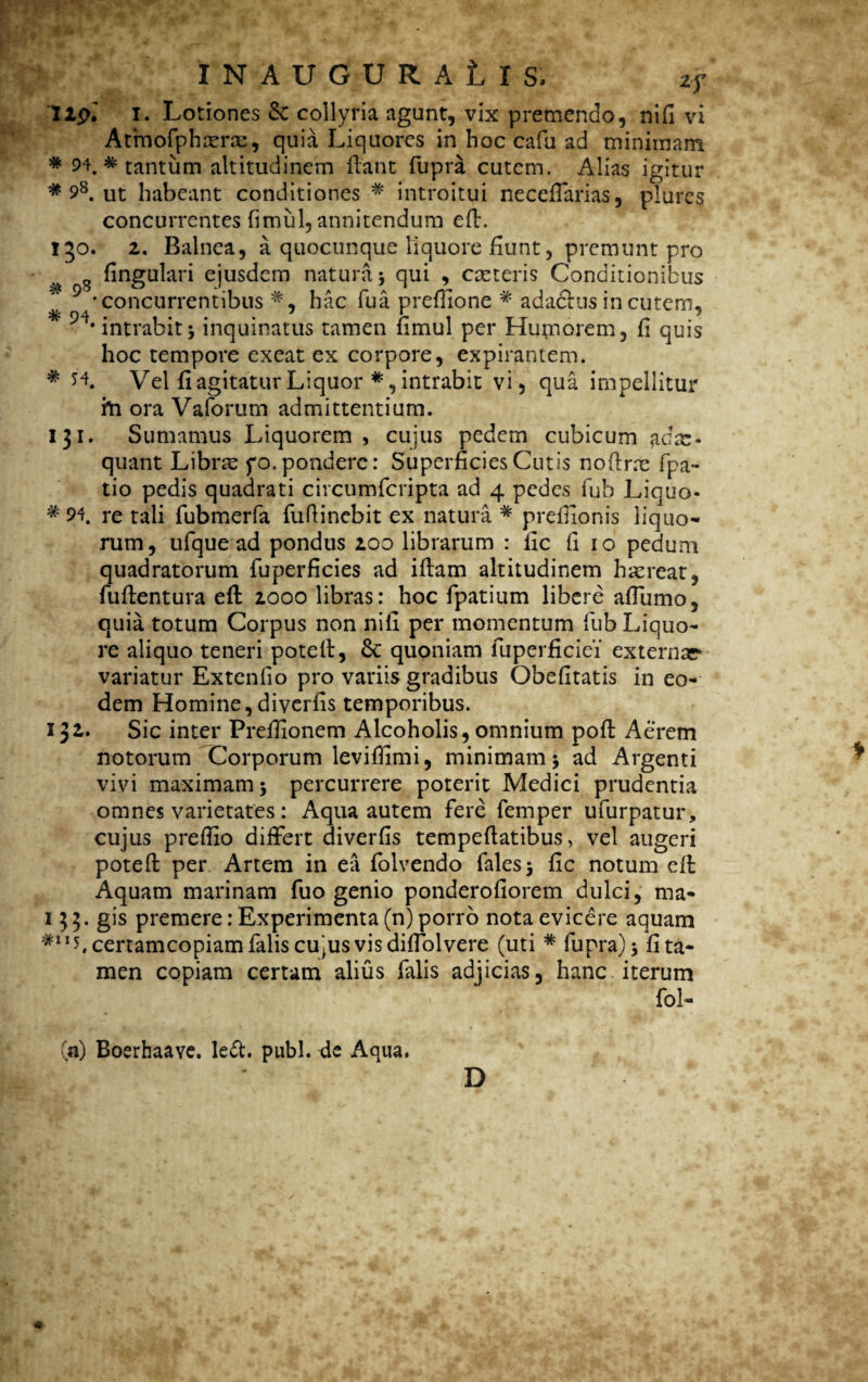 lip.' i. Lotiones & collyria agunt, vix premendo, nifi vi Atmofphtene, quia Liquores in hoc cafu ad minimam * 94. * tantum altitudinem flant fupra cutem. Alias igitur * 98. ut habeant conditiones * introitui neceffarias, plures concurrentes fimul, annitendum efl. 150. 2. Balnea, a quocunque liquore fiunt, premunt pro s fingulari ejusdem natura 5 qui , ceteris Conditionibus ‘concurrentibus*, hac fua preffione * ada&us in cutem, intrabitinquinatus tamen fimul per Humorem, fi quis hoc tempore exeat ex corpore, expirantem. * H. Vel fiagitaturLiquor *,intrabit vi, qua impellitur hi ora Vaforum admittentium. 131. Sumamus Liquorem, cujus pedem cubicum adx- quant Libne yo. pondere: Superficies Cutis noflne fpa- tio pedis quadrati circumfcripta ad 4 pedes fub Liquo- * 94. re tali fubmerfa fufiinebit ex natura * preffionis liquo¬ rum, ufque ad pondus 200 librarum : fic fi 10 pedum quadratorum fuperficies ad iflam altitudinem haereat, fuflentura efl 2000 libras: hoc fpatium libere affumo, quia totum Corpus non nifi per momentum fub Liquo¬ re aliquo teneri potell, & quoniam fuperficiei externae variatur Extenfio pro variis gradibus Obefitatis in eo¬ dem Homine, diverfis temporibus. IJ2. Sic inter Prefiionem Alcoholis, omnium pofl Aerem notorum Corporum leviffimi, minimam > ad Argenti vivi maximam 3 percurrere poterit Medici prudentia omnes varietates: Aqua autem fere femper ufurpatur, cujus prefiio differt diverfis tempeflatibus, vel augeri potefl per Artem in ea folvendo falesj fic notum efl Aquam marinam fuo genio ponderofiorem dulci, ma- 1 H - gis premere: Experimenta (n) porro nota evicere aquam #1Ib certamcopiam falis cujus vis diffolvere (uti # fupra) 3 lita¬ men copiam certam alius falis adjicias, hanc iterum fol- (a) Boerhaave. le&. pubi, de Aqua. D