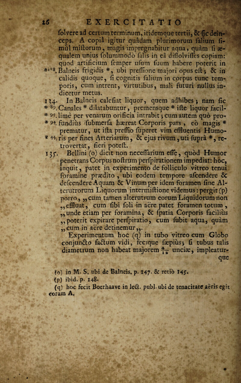 folveread certum terminum, itidemque tertii, 8c fic dein¬ ceps. A copia igitur quadam plurimorum Talium fi- miil miftorum, magis impregnabitur aqua, quam ii ae¬ qualem unius folummodo falis in ea diflolviffes copiam: quod artificium Temper ufum Tuum habere poterit in 3*,i8.Balneis frigidis ubi preflione maiori opuseft> 8c in calidis quoque, fi cognitis Talium in corpus turre tem¬ poris, cum intrent, virtutibus, mali futuri nullus in¬ dicetur metus. 134. In Balneis calefiat liquor, quem adhibes j nam fic * 89.Canales # dilatabuntur, premensque # ifle liquor facil- * 94, lime per venarum orificia intrabit 5 cum autem quo pro^ * 94. fundi iis 'Tubmerfa haereat Corporis pars , eo magis # prematur, ut i fla preffio fuperet vim effluentis Humo- * 44. ris per fines Arteriarum, & ejus rivum ,uti fupra *, re¬ tro vertat, fieri potcfl. I3f. Bellini (o) dicit non necefTariufn efle, quod Humor penetrans Corpus noflrum perfpirationem impediat: hoc, inquit, patet in experimento de folliculo vitreo tenui foramine praedito , ubi eodem tempore afeendere Sc defeendere Aquam Sc Vinum per idem foramen fine Al¬ terutrorum Liquorum intermiftione videmus: pergit (p) porro, „cum tamen alterutrum eorum Liquidorum non effluat, cum Tibi Toli in aere patet foramen totum , 9,unde etiam per foramina, Sc Tpatia Corporis facilius ,,poterit expirare perfpiratio, cum fxibit aqua, quam „cum in aere detinemur,,. Experimentum hoc (q) in tubo vitreo cum Globo conjun&o fa&um vidi, fecique faepius* fi tubus talis diametrum non habeat majorem™- uncia:, impleatur- que \o) in M. S. ubi de Balneis* p. 147- & retio 145*. (p) ibid. p- 148« (q) hoc fecit Boerhaave in ledi. pubi, ubi de tenacitate aeris egit tferam A.