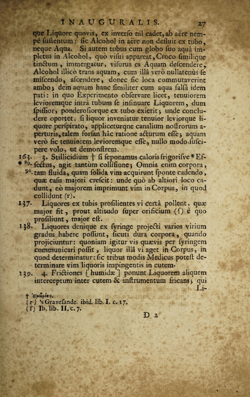 qtie Liqnore quovis, cx inverfo nil cadet,ab aere nem¬ pe fultentum: fic Alcohol in aere non defluit ex tubo, neque Aqua. Si autem tubus cum globo fuo aqua im¬ pletus in Alcohol, quo vifui appareat,Croco fimilique tindhim , immergatur, vifurus es Aquam defcendere* Alcohol illico trans aquam, cum illa vero nullatenus fe mifcendo, afcendere, donec fic loca commutaverint ambo j dein aquam hanc fimiliter cum aqua falfa idem pati: in quo Experimento obfervare licet, tenuiorem levioremque intra tubum fe infinuare Liquorem, dum fpifiior, ponderofiorque ex tubo exierit 5 unde conclu¬ dere oportet, fi liquor inveniatur tenuior leviorque li¬ quore perfpirato, appliceturqne canalium nolfrorum a- perturis, talem forfan hac ratione a&urum eflej aquam vero fic tenuiorem levioremque efTe, nullo modo.fufci- pere volo, ut demonflrem. 163. 3. Stillicidium f fi feponamus caloris frigorifve* E f- #89-fe&us, agit tantum collifione3 Omnia enim corpora, tam fluida, quam folida vim acquirunt fponte cadendo, qux cafu majori crefcit: unde quo ab altiori loco ca¬ dunt, eo majorem imprimunt vim in Corpus, in quod collidunt (r). I37* Liquores ex tubis profilientes vi certa pollent, qua: major fit, prout altitudo fuper orificium (fi) e quo profiliunt, major efL 138. Liquores denique ex fyringe proje&i varios virium gradus habere poliunt, ficuti dura corpora, quando projiciuntur: quoniam igitur vis quaevis per fyringem communicari pofilt , liquor illa vi aget in Corpus, in quod determinatur: fic tribus modis Medicus potefl de¬ terminare vim liquoris impingentis in cutem* Sjp. 4. Fridtiones [humidx] ponunt Liquorem aliquem interceptum inter cutem & inflrumentum fricans* qui f 'Epvpozy. ( r ) 'sGravefande. ibid, lib. I. c. 17*