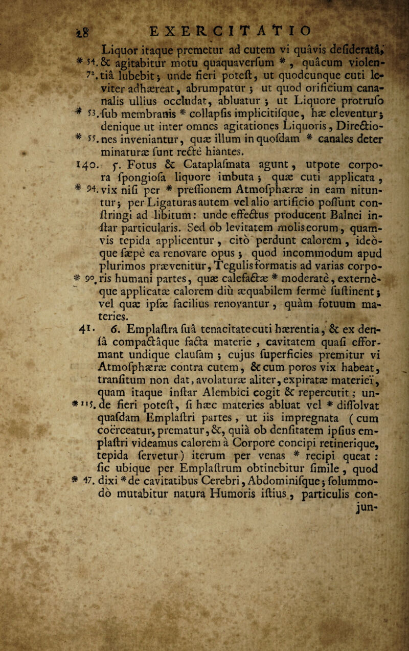 Liquor itaque premetur ad cutem vi quavis defiderati> # Jl & agitabitur motu quaquaverfum # , quacum violen- 7\tia lubebit> unde fieri poteft, ut quodcunque cuti le¬ viter adhaereat, abrumpatur 3 ut quod orificium cana- nalis ullius occludat, abluatur 3 ut Liquore protrufo # 53,-fub membranis # collapfis implicitifque, hae eleventur} denique ut inter omnes agitationes Liquoris, Dire&io- # 55.nes inveniantur, quae illum inquofdam * canales deter minaturas funt re&e hiantes. 140. p. Fotus & Cataplafmata agunt, utpote corpo¬ ra fpongiofa liquore imbuta 3 quae cuti applicata , # 94. vix nifi per # preffionem Atmofphasras in eam nitun¬ tur j per Ligaturas autem vel alio artificio poliunt con- Uringi ad -libitum: unde effe&us producent Balnei in- ffcar particularis. Sed ob levitatem molis eorum, quam¬ vis tepida applicentur, cito perdunt calorem , ideb- que faspe ea renovare opus 3 quod incommodum apud plurimos praevenitur, Tegulis formatis ad varias corpo- # 9°,ris humani partes, quae calefaftae * moderate, externe¬ que applicatas calorem diu aequabilem ferme fuftinent} vel quas ipfae facilius renovantur, quam fotuum ma¬ teries. 41* 6. Emplaftra fua tenacitate cuti hasrentia, & ex den- la compa&aque fobfca materie , cavitatem quafi efFor- mant undique claufam 3 cujus fuperficies premitur vi Atmofphasras contra cutem, &cum poros vix habeat, tranfitum non dat, avolaturae aliter, ex piratae materiei, 3uam itaque inftar Alembici cogit 8c repercutit ,• un- e fieri poteft, fi haec materies abluat vel * diflolvat quafdam Emplaftri partes, ut iis impregnata (cum coerceatur,prematur,Se, quia ob denfitatem ipfius em- plaftri videamus calorem a Corpore concipi retinerique, tepida fervetur) iterum per venas # recipi queat : fic ubique per Emplaftrum obtinebitur fimile, quod * 47. dixi #de cavitatibus Cerebri, Abdominifque3 folummo¬ do mutabitur natura Humoris iftius, particulis cofi- jun-