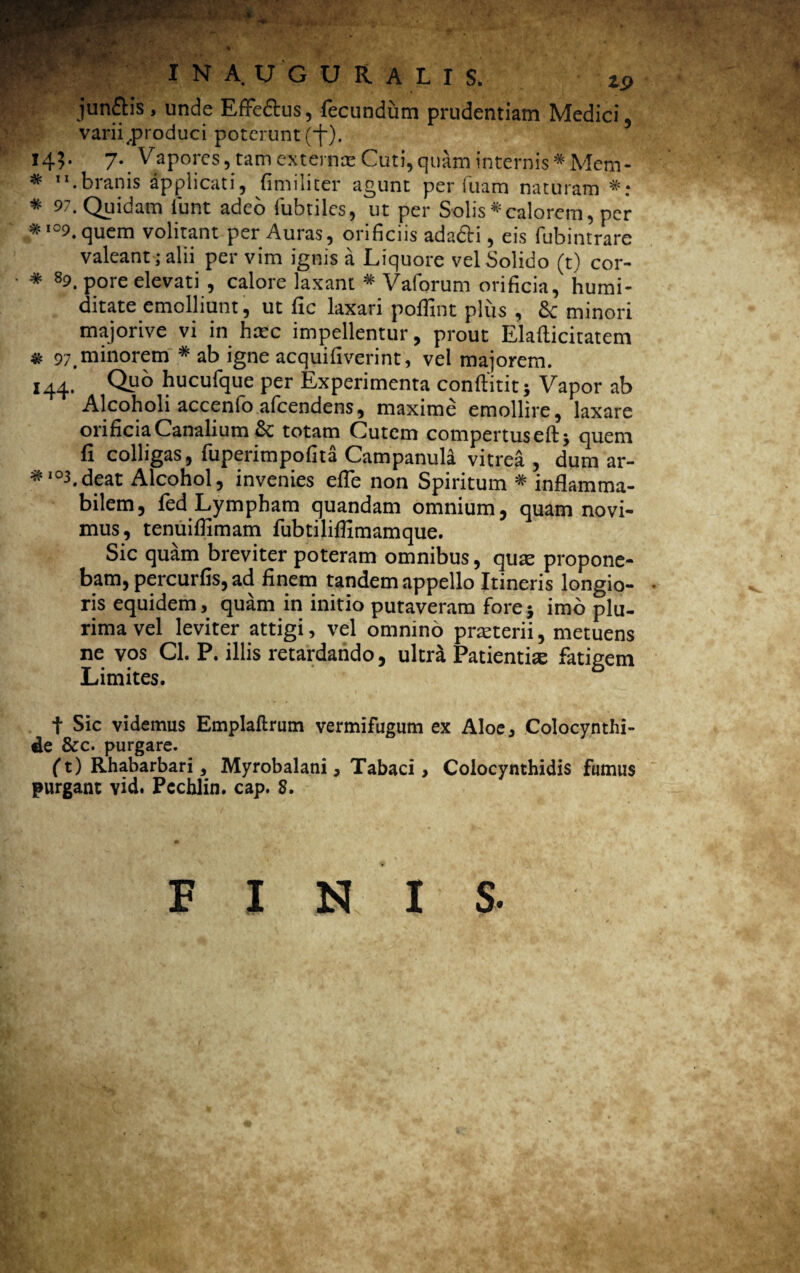 I N A. U G U Ii A L I S. zp jun£tis, unde Effe&us, fecundum prudentiam Medici, varii .produci poterunt (f). 145- 7- y apores, tam externae Cuti, quam internis * Mem* * .branis applicati, fimiliter agunt perluam naturam *: * 97. Quidam funt adeo fubtiles, ut per Solis*calorem, per * ,09. quem volitant per Auras, orificiis adafti, eis fubintrare valeant; alii per vim ignis a Liquore vel Solido (t) cor- * 89_ p0re elevati , calore laxant * Vaforum orificia, humi- ditate emolliunt, ut fic laxari poflint plus , & minori majorive vi in haec impellentur, prout Elafticitatem * 97_minorem * ab igne acquifiverint, vel majorem. 144. Qp° hucufque per Experimenta conftitit; Vapor ab Alcoholi accenfo afcendens, maxime emollire, laxare orificia Canalium St totam Cutem compertus eftj quem fi colligas, fuperimpofita Campanula vitrea , dum ar- *'°3.deat Alcohol, invenies elfe non Spiritum * inflamma- bilem, fed Lympham quandam omnium, quam novi¬ mus, tenuiffimam fubtililfimamque. Sic quam breviter poteram omnibus, quae propone¬ bam, percurfis, ad finem tandem appello Itineris longio- • ris equidem, quam in initio putaveram fore} imo plu¬ rima vel leviter attigi, vel omnino pneterii, metuens ne vos Cl. P. illis retardando, ultri Patientia; fatigem Limites. t Sic videmus Emplallrum vermifugum ex Aloe, Colocynthi- de &c. purgare. (t) Rhabarbari, Myrobalani, Tabaci, Colocynthidis fumus purgant vid. Pcchlin. cap. S. FINI S