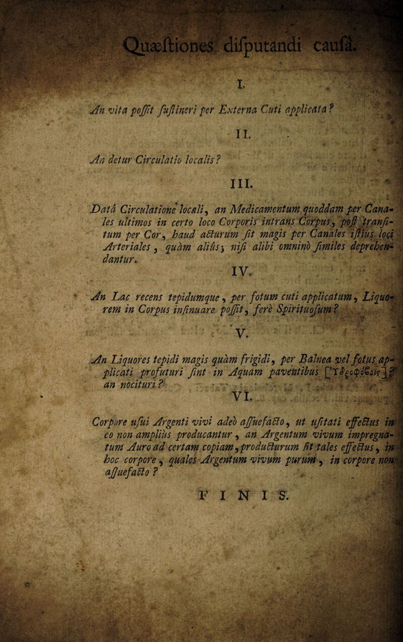 An detur Circulatio localis ? III. Data Circulatione locali, an Medicamentum quoddam per Cana* les ultimos in certo loco Corporis intrans Corpus, poft tranji- tum per Cor9 haud atiurum fit magis per Canales iftius loci Arteriales 5 quam alius ^ niji alibi omninb fimiles deprehen- dantur. IV. ' : - A An Lac recens tepidumque, per fotum cuti applicatum, Liquo* Mf „ , ' /» __ X Q p rem in Corpus infimare pofjit, fere Spirituofum? ~ i V. ^ wH rdmt • An Liquores tepidi magis quam frigidi, Balnea vel fotus ap¬ plicati profuturi fint in Aquam paventibus an nocituri? • v • . . . .. * f , VI. •i 1 Corpore ufui Argenti vivi adeo affuefatio, ufitati effetius in co non amplius producantur, Argentum vivum impr e gna¬ tum Auro ad certam copiam^produtiurum fit tales effetius, i» - hoc corpore, quales Argentum vivum purum, corpore nono* afjuefatio ? FINIS.