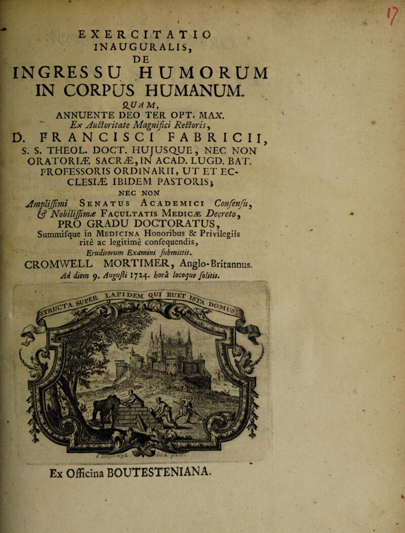 EXERCITATIO INAUG URALIS, DE INGRESSU HUMORUM IN CORPUS HUMANUM. 'HJJdM, ANNUENTE DEO TER OPT. MAX Ex Auctoritate Magnifici Retctoris, D. FR ANCISCI FABRICII, S. S. THEOL. DOCT. HUJUS QUE, NEC NON ORATORLE SACR;E,IN ACAD. LUGD. BAT. PROFESSORIS ORDINARII, UT ET EC- CLESLE IBIDEM PASTORIS5 NEC NON Jhnpliffimi Senatus Academici Confenfu, £5? Nobiliffima Facultatis Medica Decreto, PRO GRADU DOCTORATUS, Summifque in Medicina Honoribus 8c Privilegiis rite ac legitime confequendis. Eruditorum Examini fubmittit. CROMWELL MORTIMER, Anglo-Britannus. Ad diem 0. Augujit 1724. hora locoque folitis. Ex Officina BOUTESTENIANA.