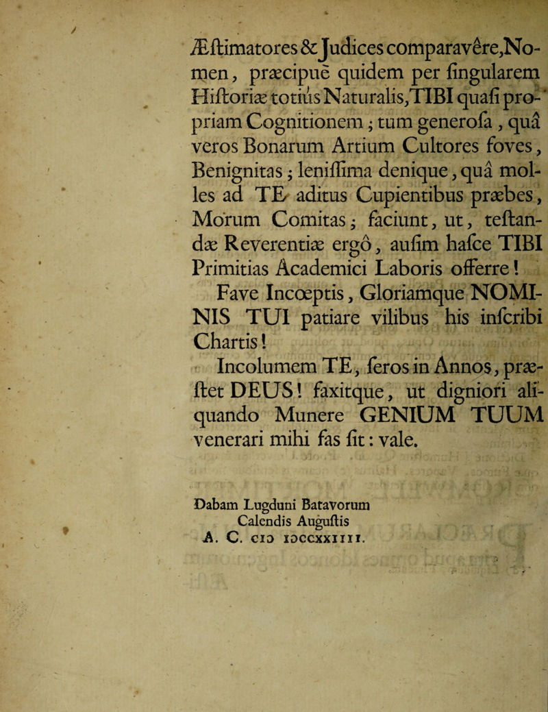 • * . . . iEftimatores & Judices comparavere,No- men, praecipue quidem per fingularem Hiftoriae totius Naturalis,TIBI quafi pro¬ priam Cognitionem; tum generoia, qua veros Bonarum Artium Cultores foves, Benignitas; leniflima denique, qua mol¬ les ad TE/ aditus Cupientibus praebes, Morum Comitas; faciunt, ut, teftan- dte Reverentiae ergo, aufim hafce TIBI Primitias Academici Laboris offerre! Fave Incoeptis, Gloriamque NOMI¬ NIS TUI patiare vilibus his infcribi Chartis! Incolumem TE, leros in Annos, prae- ftetDEUS! faxitque, ut digniori ali¬ quando Munere GENIUM TUUM venerari mihi fas fit: vale. > 4 ' Dabam Lugduni Batavorum Calendis Auguflis A. C. CID IDCCXXIIII.