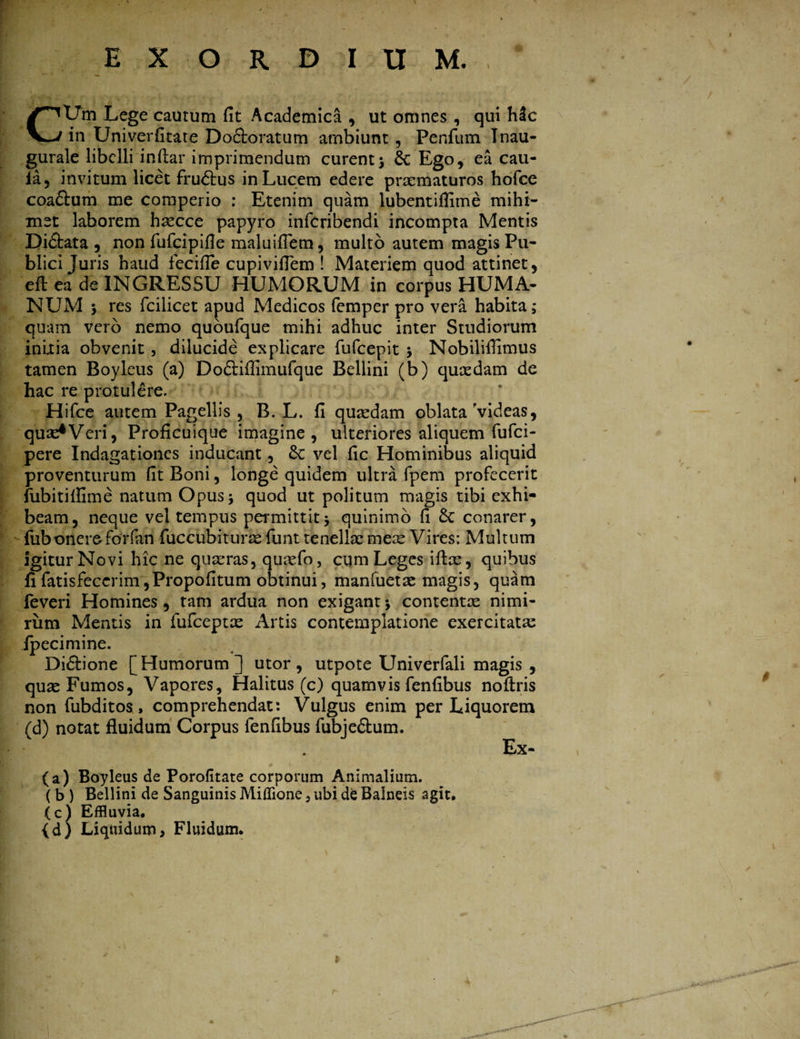 i ~' ' ■ £ . Wf■ t A v ■ -,r: ■ *- , i Lege cautum fit Academica , ut omnes , qui hic V*-/ in Univerfitate Do&oratum arnbiunt , Penfum Tnau- gurale libelli infiar imprimendum curent; 6c Ego, ea cau- la, invitum licet frudtus in Lucem edere praematuros hofce coaftum me comperio : Etenim quam lubentiflime mihi- met laborem haecce papyro infcribendi incompta Mentis Di&ata , non fufcipifle maluifiem, multo autem magis Pu¬ blici Juris haud fecifie cupivifiem ! Materiem quod attinet, efl ea de INGRESSU HUMORUM in corpus HUMA¬ NUM ; res fcilicet apud Medicos femper pro vera habita; quam vero nemo quoufque mihi adhuc inter Studiorum initia obvenit, dilucide explicare fufcepit 3 Nobiliflimus tamen Boyleus (a) Dodtiffimufque Bellini (b) quaedam de hac re protulere. Hifce autem Pagellis, B. L. fi quaedam oblata'videas, quae^Veri, Proficuique imagine, ulteriores aliquem fufci- Ipere Indagationes inducant, &: vel fic Hominibus aliquid proventurum fit Boni, longe quidem ultra fpem profecerit fubitiflime natum Opus; quod ut politum magis tibi exhi¬ beam, neque vel tempus permittit; quinimo fi conarer, fubonere forfan fuccubiturae funt tenellae meae Vires: Multum Igitur Novi hic ne quaeras, quaefo, cum Leges iftae, quibus fifatisfeccrim,Propofitum obtinui, manfuetae magis, quam feveri Homines, tam ardua non exigant; contentae nimi¬ rum Mentis in fufceptae Artis contemplatione exercitata: fpecimine. Didhone [Humorum] utor, utpote Univerfali magis , quae Fumos, Vapores, Halitus (c) quamvis fenfibus noftris non fubditos, comprehendat: Vulgus enim per Liquorem (d) notat fluidum Corpus fenfibus fubje&um. I * Ex~ (a) Boyleus de Porofitate corporum Animalium. ( b ) Bellini de Sanguinis Miffione 5 ubi de Balneis agit. (c) Effluvia. (d) Liquidum, Fluidum. 1