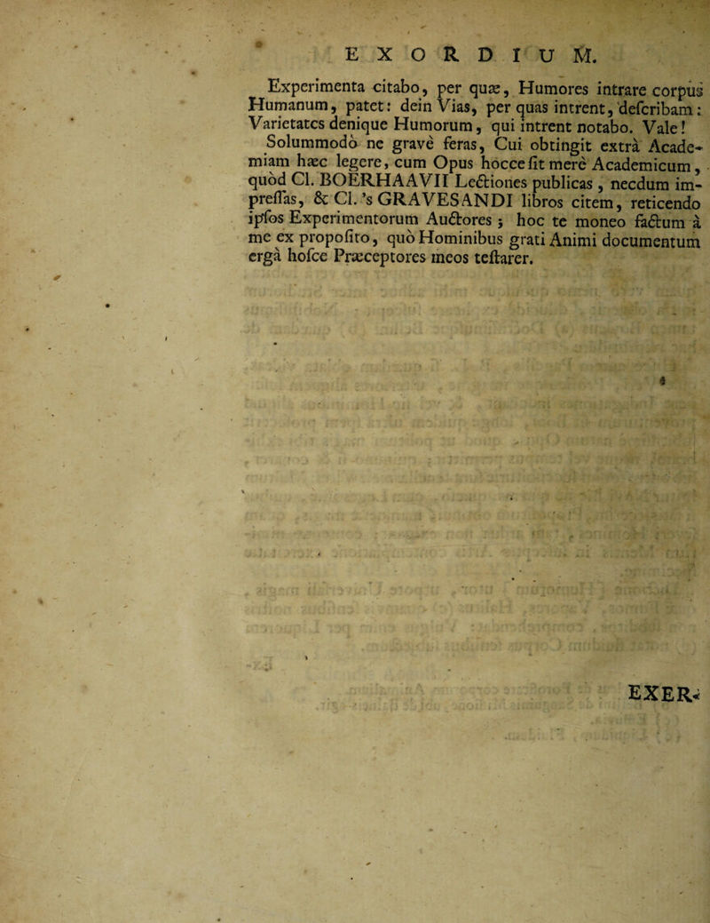 ■ EXORDIUM. Experimenta citabo, per qua;. Humores intrare corpus Humanum, patet: deinVias, per quas intrent,defcribam: Varietates denique Humorum, qui intrent notabo. Vale! Solummodo ne grave feras, Cui obtingit extra Acade¬ miam haec legere, cum Opus hocce fit mere Academicum, quod Cl. BOERHAAVII Ledtiones publicas , necdum im- prellas, & Cl. ’s GRAVES ANDI libros citem, reticendo ipfos Experimentorum Audtores; hoc te moneo fadium me ex propofito, quo Hominibus grati Animi documentum erga holce Praeceptores meos teftarer. 4 EXER-i '