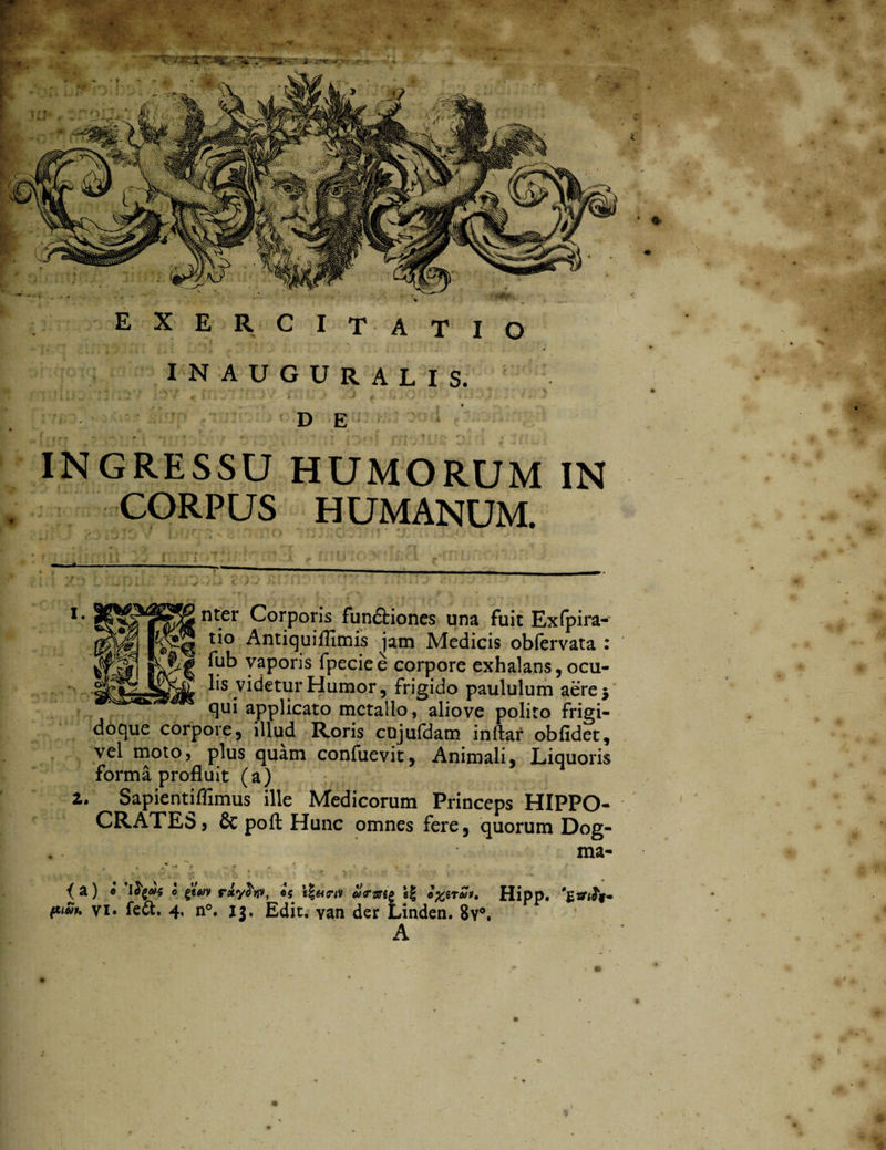 • . EXERCITATIO INAUGURALIS. ; Ti;•‘ j . v/ , i i J 4. K .*G‘ - / y- ) DE < - i r-y ' * ' * #•• - . . • ' INGRESSU HUMORUM IN CORPUS HUMANUM. r - * v. * • * g' J J V J * j' * **• s, ■ ; K > .. - . . - ’ u ; J . nter Corporis fun&iones una fuit Exfpira- tio Antiquiffimis jam Medicis obfervata : fub vaporis fpeciee corpore exhalans,ocu¬ lis videtur Humor, frigido paululum aere 5 qui applicato metallo, aliove polito frigi- doque corpore, illud Roris cujufdam inftar obfidet, vel moto, plus quam confuevit, Animali, Liquoris forma profluit (a) i. Sapientiflimus ille Medicorum Princeps HIPPO- CRATEb, & poft Hunc omnes fere, quorum Dog¬ ma- { a) 0 'ify&s 0 rsty^tjv, tg u<rzsi£ A Hipp.