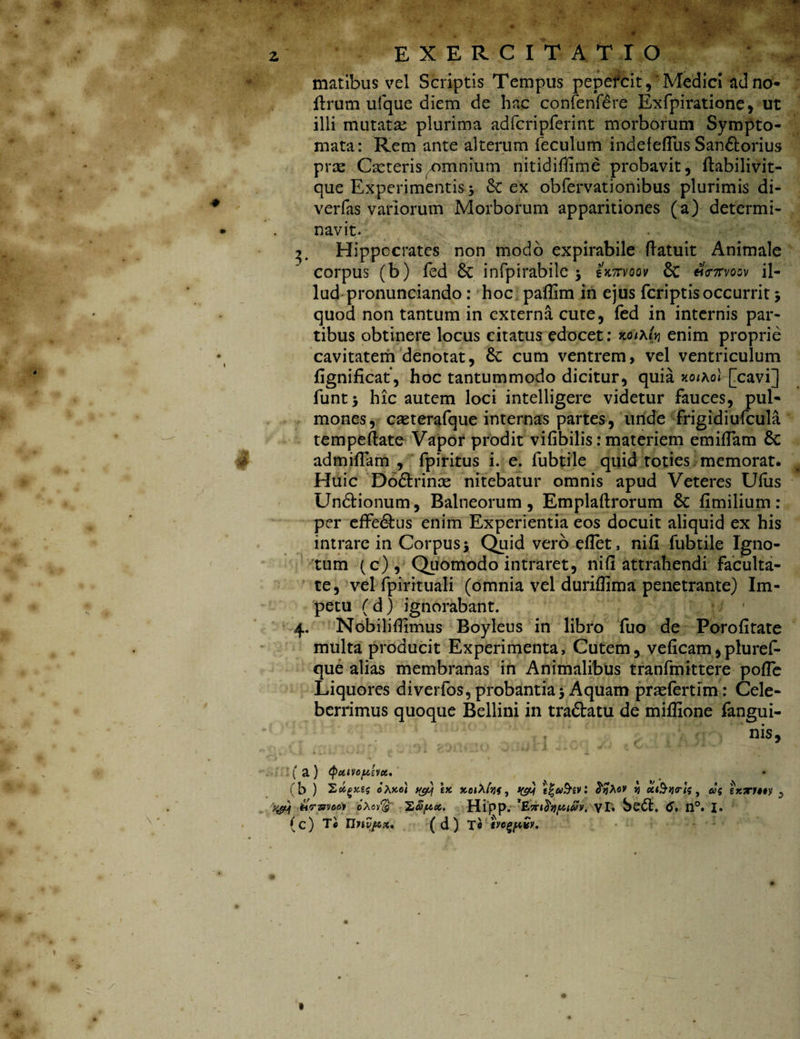 4 matibus vel Scriptis Tempus pepercit, Medici ad no- (Irum ufque diem de hac confenfdre Exfpiratione, ut ilii mutatse plurima adfcripferint morborum Sympto¬ mata: Rem ante alterum feculum indeieflus Sain&orius prse Cxteris amnium nitidiffime probavit, (labilivit- que Experimentis> &C ex obfervationibus plurimis di- verfas variorum Morborum apparitiones (a) determi¬ navit. 3. Hippocrates non modo expirabile (latuit Animale corpus (b) fed & infpirabile * iWvoov & «Wvocv il¬ lud pronunciando : hoc paffim in ejus fcriptis occurrit * quod non tantum in externa cute, fed in internis par¬ tibus obtinere locus citatus edocet: koik(vi enim proprie cavitatem denotat, Se cum ventrem, vel ventriculum (ignificat, hoc tantummodo dicitur, quia xothol [cavi] funt* hic autem loci intelligere videtur fauces, pul¬ mones, caeterafque internas partes, unde frigidiufcula tempeftate Vapor prodit vifibilis: materiem emiflam 8c admiflam , fpiritus i. e. fubtile quid toties memorat. Huic Dodtrince nitebatur omnis apud Veteres Uius Undlionum, Balneorum, Emplaftrorum St fimilium: per effe&us enim Experientia eos docuit aliquid ex his intrare in Corpus* Quid vero eflet, ni(i fubtile Igno¬ tum (c), Quomodo intraret, ni (i attrahendi faculta¬ te, vel fpirituali (omnia vel duriflima penetrante) Im¬ petu (d) ignorabant. 4. Nobilillimus Boyleus in libro fuo de Porofitate multa producit Experimenta, Cutem, veficam,pluref- que alias membranas in Animalibus tranfmittere pofle Liquores diverfos, probantia* Aquam praefertim: Cele¬ berrimus quoque Bellini in tra&atu de miffione fangui- * • ( a ) (P&tvoptsvoi, (b ) oXko} tyy tK xoiMvif, I&f i^aSiVl ij u&nrU , tyy tirzrvoeiv eAov$ '2,£poc. Hipp. *£7tt$Yipwv, VT, Se<5t. C» 11°. (c) T« IIHyftK, ( d ) T« tvc^pvv. * A i. ? I o