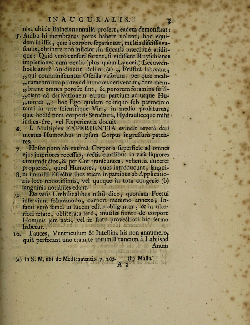 « IN A U G U R A L I S. f nis, ubi de Balneis nonnulla profert, eadem demonftrat: f. Ambo hi membranas poros habere volunt; hoc equi¬ dem in illis, quas a corpore feparantur, multis difciflis va- fculis, obtinere non inficior, in ficcatis praecipue aridis¬ que : Quid vero cenfuri forent, fi vidifTent Ruyfchianaj impletiones cum oculis (plus quam Lynceis) Leeuwen- hoekianis? An dixerit Bellini (a) ,, Fruftra laborant, ,, qui comminifcuntur Ofcilla vaforum, per quas medi- ,, camentorum partes ad humores deriventur •, cum mem¬ branae omnes porofas fint, pororum foramina fuffi- „ciant ad derivationem earum partium ad usque Hu- ,,mores : hoc Ego quidem relinquo fub patrocinio tanti in arte fcientiaque Viri, in medio prolaturus, quas hodie nota corporis Stru&ura, Hydrauliceque mihi indicavere, vel Experientia docuit. I. Multiplex EXPERIENTIA evincit revera dari meatus Humoribus in ipfum Corpus ingrefluris paten- *■ tes. 7. Hofce pono ab extima Corporis fuperficie ad omne» ejus interiores recefliis, reftis canalibus in vafa liquores circumdudtos, Sc per Cor tranfeuntes, vehentia ducere: propterea, quod Humores, quos introducunt, fangui- 8. ni immifti Effe£tus fuos etiam in partibus ab Applicatio¬ nis loco remotifiimis, vel quoque in tota congerie (b) fanguinis notabiles edant. 9. De vafis Umbilicalibus nihil dico, quoniam Foetui inferviunt folummodo, corpori materno annexo 5 In- if' fanti vero femel in lucem edito obligantur , Sc in ulte¬ riori astate, obliterata fere , inutilia fiunt : de corpore Hominis jam nati, vel in flatu prove&iori hic fermo habetur.. ' 10» Fauces, Ventriculum Sc Inteflina his non annumero, quia perforant uno tramite totum Truncum a Labiis ad Anum