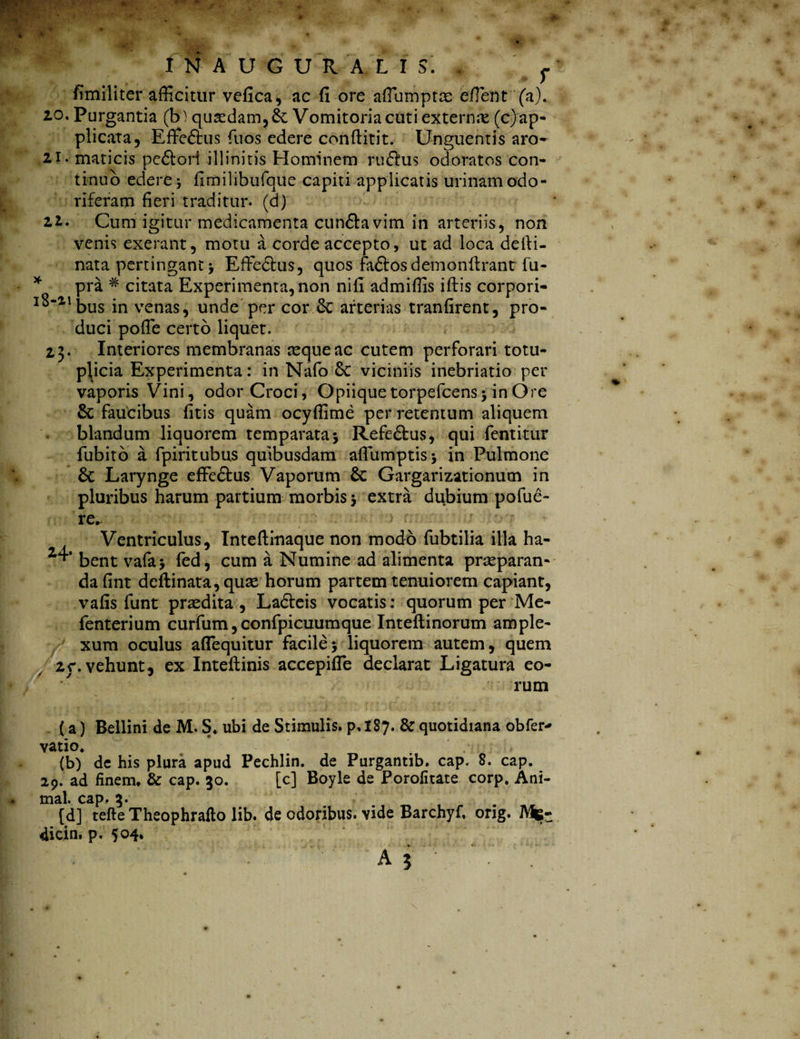 AUGURALIS. f fimiliter afficitur vefica, ac fi ore affiumptce effient (a). 20. Purgantia (b) quasdam, & Vomitoria cuti externa (c) ap¬ plicata, Effe&us fuos edere conftitit. Unguentis aro- 21. maticis pedori illinitis Hominem rudus odoratos con¬ tinuo edere fimilibufque capiti applicatis urinam odo¬ riferam fieri traditur, (d) 21. Cum igitur medicamenta eundavim in arteriis, non venis exerant, motu a corde accepto, ut ad loca defti- nata pertingant Effiedus, quos fadosdemonftrant fu- pra # citata Experimenta, non nifi admiffis iftis corpori- I^“llbus in \Tenas, unde per cor 6c arterias tranfirent, pro¬ duci poffie certo liquet. 2,3. Interiores membranas tequeac cutem perforari totu- p\icia Experimenta: in Nafo Sc viciniis inebriatio per vaporis Vini, odor Croci, Opiiquetorpefcensj in Ore 8c faucibus fitis quam ocyffime per retentum aliquem blandum liquorem temparata* Refedus, qui fentitur fubito a fpiritubus quibusdam affiumptisj in Pulmone 6c Larynge effiedus Vaporum Se Gargarizationum in pluribus harum partium morbis $ extra dubium pofue- re. Ventriculus, Inteftinaque non modo fubtilia illa ha- 1bent vafa> fed, cum a Numine ad alimenta praeparan¬ da fint deftinata, quae horum partem tenuiorem capiant, vafis funt prodita , Ladeis vocatis: quorum per Me- fenterium curfum,confpicuumque Inteftinorum ample¬ xum oculus affiequitur facile 5 liquoremxautem, quem 2r.vehunt, ex Inteflinis accepiffie declarat Ligatura eo¬ rum (a) Bellini de M. S. ubi de Stimulis, p. I87. & quotidiana obfer^ vatio. (b) de his plura apud Pechlin. de Purgantib. cap. 8. cap. 29. ad finem. & cap. 30. [c] Boyle de Porofitate corp. Ani¬ mal. cap. 3. [d] tefte Theophrafto lib. de odoribus, vide Barchyf, orig. Mfe- dicin, p. 504.