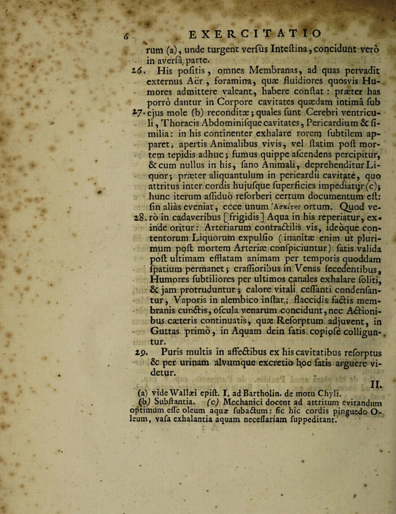 rum (a), unde turgent verfus Inteftina,concidunt vero in averfa, parte. i<S. His pofitis , omnes Membranas, ad quas pervadit externus Aer , foramina, quas fluidiores quosvis Hu¬ mores admittere valeant, habere conflat : praeter has porro dantur in Corpore cavitates quasdam intima fub ejus mole (b) reconditx ; quales funt Cerebri ventricu¬ li , Thoracis Abdominifquecavitates. Pericardium & fi- milia: in his continenter exhalare rorem fubtilem ap¬ paret, apertis Animalibus vivis, vel ftatim poft mor¬ tem tepidis adhuc; fumus quippe afcendens percipitur, &cum nullus in his, fano Animali, deprehenditur Li¬ quor; praster aliquantulum in pericardii cavitate, quo attritus inter cordis hujufque fuperficies impediatur (c); hunc iterum afllduo reforberi certum documentum eft: fin alias eveniat, ecce unum 3 ao-kit*?? ortum. Quod ve- 28. ro in cadaveribus [frigidis] Aqua in his reperiatur, ex* inde oritur: Arteriarum contra&ilis vis, ideoque con¬ tentorum Liquorum expulfio (.inanitas-enim ut pluri¬ mum poft mortem Arterias confpiciuntur) fatis valida poft ultimam efflatam animam per temporis quoddam fpatium permanet; craflioribus in Venas fecedentibus. Humores fubtiliores per ultimos canales exhalare foliti, & jam protruduntur; calore vitali ceflanti condenfan- tur, Vaporis in alembico inftar; flaccidis fa£Hs mem¬ branis cun&is, ofcula venarum concidunt,nec Adtioni- bus exteris continuatis, qux Reforptum adjuvent, in Guttas primo, in Aquam dein fatis copiofe colligun-. tur. 2p. Puris multis in affeftibus ex his cavitatibus reforptus &: per urinam alvumque excretio hoc fatis arguere vi¬ detur. II. (a) vide Wallari epift. I. adBartholin. de motu Chyli. (bj Subflantia. (c) Mechanici docent ad attritum evitandum optimum effe oleum aquse fuba<5tum: fic hic cordis pinguedo O- leum, vafa exhalantia aquam neceflariam fuppeditant.