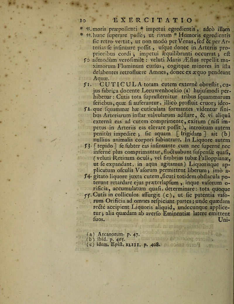 # 4?. moris praepollenti * impetui egredientis > adeo illam * 44. hunc fuperare pofle* ut rivum * Humoris egredientis fic retro - vertat, ut non modo per Venas, fed' Sc per Ar¬ terias fe infinuare poflit . ufque donec in Arteriis pro- prioribus cordi , impetui asquilibranti occurrat -y eft fo admodum verofimilt: veluti Maris /EAus repellit ma¬ ximorum Fluminum curfus, cogitque minores in i fla delabentes retrofluere Amnes, donec ex aequo pendeant Aquas. f i. CUTICUL A totam cutem externe obveftit,cu¬ jus fabripa docente Leeuwenhoekio (a) hujufmodi per¬ hibetur : Cutis tota fuprafternitur tribus fquammarum feriebus,quae fi auferantur, illico profluit eruor* ideo- fi.que fquammae hae cuticulam formantes videntur fini¬ bus Arteriarum inftar valvularum adflare, Sc vi aliqua externa eas ad cutem comprimente, exitum (nifi im¬ petus in Arteriis eas elevare poflit), introitum autem penitus impedire > fle aquam [frigidam] ait (b) nullius animalis corpori fubintrare. In Liquore autem f3* [tepido] fe fubter eas infinuante cum nec fuperne nec inferne plus comprimantur,fludtuabunt fufpenfdb quafi, (veluti Retinam oculi, vel fimbrias tubas Falloppianae, ut fe expandant, in aqua agitamus) Liquorisque ap¬ plicatum ofculis Vaforum permittent liberum * imo a- f4- gitato liquore juxta cutem ,ficuti totidem obflacula po¬ terunt retardare ejus praeterlapfum , inque vaforum o- rificia, accumulatum quafi, determinare: tota quoque ff. Cutis in colliculos aflurgit (c), ut fic patentia vafo- , rum Orificia ad omnes refpiciant partes; unde quaedam redte accipient Liquoris aliquid, undecunque applice¬ tur > alia quaedam ab averfo Eminentiae latere emittent fuos. * Uni- {a ) Arcanorum, p. 47. (b) ibid. p. 4<*<>. (c) idem, Epift. xuil, p» 408.