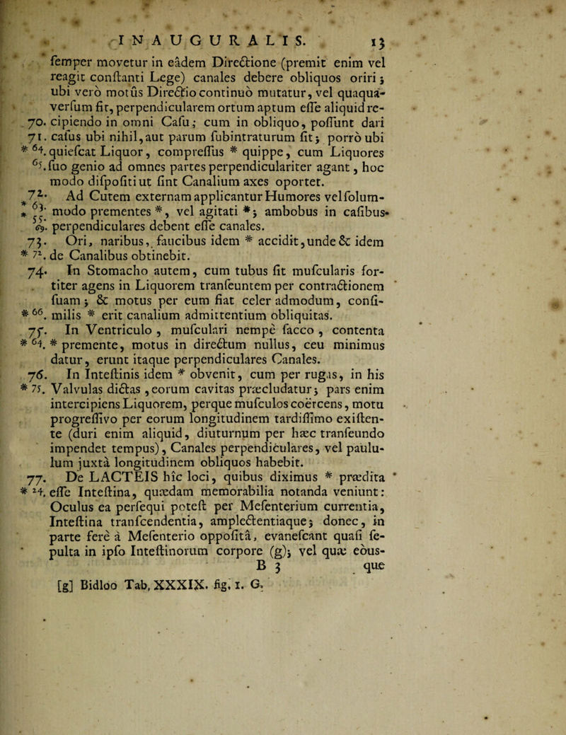 femper movetur in eadem Dire&ione (premit enim vel reagit conflanti Lege) canales debere obliquos oriri j ubi vero motus Diredtio continuo mutatur, vel quaqua- verlum fit, perpendicularem ortum aptum efTe aliquid re- 70. cipiendo in omni Cafu,- cum in obliquo, pofTunt dari 71. caius ubi nihil,aut parum fubintraturum fit* porro ubi * quiefcat Liquor, compreffus # quippe, cum Liquores 6j.fuo genio ad omnes partes perpendiculariter agant, hoc modo difpofitiut fint Canalium axes oportet. 71' Ad Cutem externam applicantur Humores velfolum- * modo prementes *, vel agitati ambobus in cafibus- <4* perpendiculares debent efTe canales. 73. Ori, naribus, faucibus idem # accidit,unde£c idem * 72. de Canalibus obtinebit. 74. In Stomacho autem, cum tubus fit mufcularis for¬ titer agens in Liquorem tranfeuntem per contradlionem fuam > motus per eum fiat celer admodum, confi- milis # erit canalium admittentium obliquitas. In Ventriculo , mufculari nempe facco , contenta * 64. # premente, motus in diredlum nullus, ceu minimus datur, erunt itaque perpendiculares Canales. 76. In Inteftinis idem * obvenit, cum per rugas, in his * 75. Valvulas didlas , eorum cavitas praecludatur5 pars enim intercipiens Liquorem, perque mufculoscoercens, motu progrefiivo per eorum longitudinem tardiffimo exiften- te (duri enim aliquid, diuturnum per hasc tranfeundo impendet tempus), Canales perpendiculares, vel paulu¬ lum juxta longitudinem obliquos habebit. 77. De LACTEIS hic loci, quibus diximus # praedita * H, elTc Inteftina, qucedam memorabilia notanda veniunt: Oculus ea perfequi poteft per Mefenterium currentia, Inteftina tranfcendentia, ample£lentiaque$ donec, in parte fere a Mefenterio oppofita, evanefcant quafi fe- pulta in ipfo Inteftinorum corpore (g)j vel quae ebus- B 3 que [g] Bidloo Tab, XXXIX. figi 1. G, # 66 a 7f-