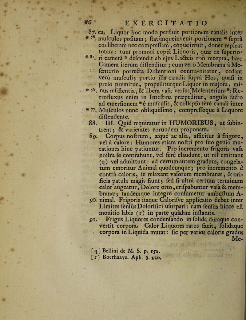 87. ca. Liquor hoc modo perfluit portionem canalis inter # ?8. mufculos pofitam 3 flatimqueinvenit portionem # fupra eos liberam nec compreflam ,e6queirruit, donec repleat totam: tum promota copia Liquoris, quae ex fuperio- # 8l. ri camera # defcendit ab ejus Ladteis non recepta, haec Camera iterum diftenditurj cum vero Membrana aMe- fenterio porredta Diflentioni contra-nitatur, cedant vero mufculij portio illa canalis fupra Hos, quafl in prelo premitur, propelliturqueLiquor in majora» mi- # 78. nusrefiftentia, & libera vafa verfus^Mefenterium*: Re- trofluxus enim in Inteflina praepeditur, angulo fadto ad emerfionem#e mufculis, Stcollapfo fere canali inter # 77. Mufculos nunc obliquiflimo, comprefloque a Liquore diflendente. 88. III. Quid requiratur in HUMORIBUS, ut fubin- trentj varietates eorundem proponam. 8p. Corpus noftrum, aeque ac alia, afficitur a frigore, vel a calore: Humores etiam noftri pro fuo genio mu¬ tationes hinc patiuntur. Pro incremento frigoris vafa noftra fe contrahunt, vel fere claudunt, ut nil emittant (q) vel admittunt: ad certum autem gradum, congela¬ tum emoritur Animal quodcunque3 pro incremento e contra caloris, fe relaxant vaforum membranae , lori¬ ficia patula magis fiunt 3 fed fi ultra certum terminum calor augeatur, Dolore orto, crifpabuntur vafa 6cmem¬ branae 3 tandemque integre confumetur ambuftum A- po. nimal. Frigoris itaque Calorifve applicatio debet inter Limites fenfus Dolori fici ufurpari: nam fenfus hicce eft monitio labis (r) in parte quadam inflantis. Frigus Liquores condenfando in folida duraque con¬ vertit corpora. Calor Liquores raros facit, folidaque corpora in Liquida mutat: fic per varios caloris gradus Me- 91 [q] Bellini de M. S. p. ifi. [r] Boerhaave. Aph. §. %zo.