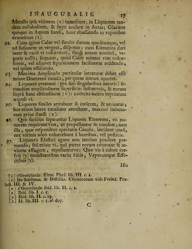 Metalla ipfa videmus (s) tumefcere, in Liquorem tan¬ dem coliabafcere, 8c faepe avolare in Auras; Glaciem quoque in Aquam fundi , hanc ebulliendo in vaporibus evanefcere (t). pi. Cum igitur Calor vel fundat durum quodcunque, vel ad fufionem ut vergeat, difponat; cum Elementa duri inter fe varia vi cohaereant, fluidi autem minima, va¬ poris nulla; fequitur, quod Calor minuat vim cohce- fionis, vel adjuvet feparationem faciliorem reddendo, vel ipfam efficiendo. 93. Maxima Amplitudo particulae intraturae debet efle minor Diametro canalis, per quem intrare oportet. 54. Liquores premunt (pro fuis Angularibus naturis) fe¬ cundum amplitudinem fuperficieifiiflinentis, <k eorum fupra hanc altitudinem ( v): coerciti autem reprimunt aequali vi. pf. Liquores fimiles attrahunt fe invicem, Sc uniuntur; hos etiam latera canalium attrahunt, maxime imbuto¬ rum prius fimili (x). $6. Quo facilius feparantur Liquoris Elementa, eo mi¬ norem requirunt Vim, ut propellantur m canalem 5 nam illa , quae refpondent apeiturae Canalis,.incident quafl, nec vicinis adeo cohaerebunt a lateribus, vel pollicis. 07. Liquores Elaftici agunt non tantum pondere pre¬ mendo; fed etiam vi, qua partes eorum conentur fe in¬ vicem effugere , repellanturve; Quae vis a calore cre- fcit (y) monflrantibus variis Aeris, Vapommque Effe¬ ctibus (z). His f s] s’Gravefande. Elem. Phyf. lib. III. c. i. ft) De Sublimat. & Diftillar. Chymicorum YideFreind. Pra» cft. III. & IV. (v ) s’Gravefande. ibid. lib. II. c. 2. (x) Ibid. lib* I. c. 5* y. Ibid- lib. II. c. 13.