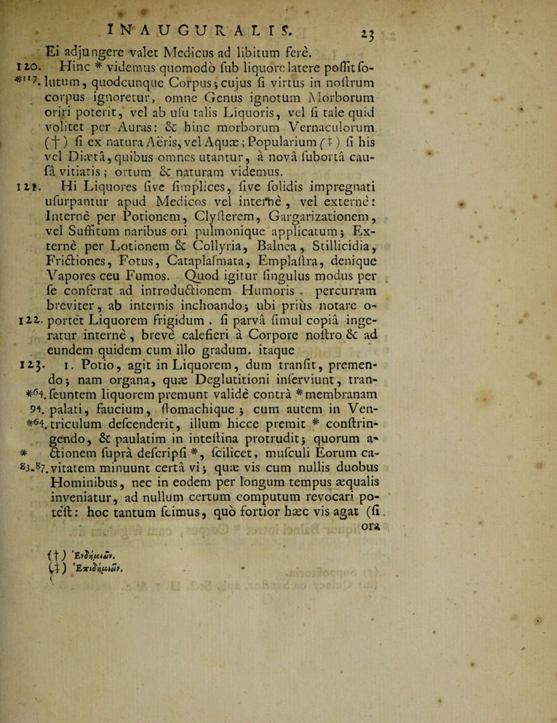 Ei adjungere valet Medicus ad libitum fere. 110. Hinc # videmus quomodo fub liquore latere poffitfo- lutum j quodcunque Corpus •, cujus (1 virtus in nofirum corpus ignoretur, omne Genus ignotum Morborum oriri poterit, vel ab ufu talis Liquoris, vel (i tale quid volitet per Auras: & hinc morborum Vernaculorum (i) fi ex natura Aeris, vel Aquae; Popularium (£) ii his vel Diaeta, quibus omnes utantur, a nova fuborta cau- fa vitiatis ; ortum & naturam videmus. iit. Hi Liquores live fimplices, live folidis impregnati ufurpantur apud Medicos vel interne, vel externe: Interne per Potionem, Clyflerem, Gargarizationem, vel Suffitum naribus ori pulmonique applicatum •, Ex¬ terne per Lotionem Collyria, Balnea, Stillicidia, Fridtiones, Fotus, Cataplafmata, Em-plaftra, denique Vapores ceu Fumos. Quod igitur (ingulus modus per fe conferat ad introduSionem Humoris , percurram breviter, ab internis inchoando* ubi prius notare o- 111. portet Liquorem frigidum , fi parva fimul copia inge¬ ratur interne , breve calefieri a Corpore noftro ad eundem quidem cum illo gradum, itaque 113. 1. Potio, agit in Liquorem, dum tranfit, premen¬ do-, nam organa, quas Deglutitioni inferviunt, tran- feuntem liquorem premunt valide contra # membranam 94. palati, faucium, ffomachique * cum autem in Ven- triculum defcenderit, illum hicce premit # conftrin- gendo, &: paulatim in inteftina protrudit 5 quorum a~ * 6bionem fupra defcripfi#, fciiicet, mufculi Eorum ca- s3-87. vitatem minuunt certavi* quas vis cum nullis duobus Hominibus, nec in eodem per longum tempus sequalis inveniatur, ad nullum certum computum revocari po- teft: hoc tantum fcimus, quo fortior hasc vis agat (fi ora {1 ) vdqfUeUv.