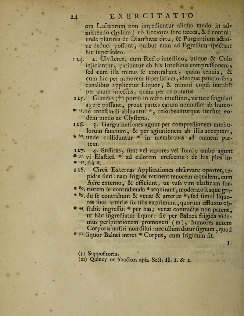 I z'4 ' EXERCITATIO ora Lafleorum non impediuntur aliquo modo in ad^ mittendo chylum ) eo ficciores fore faeces, e contra: unde plurima de Diarrha?ae ortu, & Purgantium aflio- ne deduci poliunt, quibus cum ad Egreffum fpeflant hic fuperfedeo. 114. 2. Clyfleres, cum Reflo inteflino, utique Colo injiciantur, patiuntur ab his Inteflinis compreffionem 5 fed cum illa minus fe contrahant , quam tenuia, 8c cum hic per minorem fuperficiem,ideoque paucioribus canalibus applicetur Liquor 5 minori copia intrabft per anum injccfus, quam per os potatus. 1 2f. Glandes (j”) porro in reflo inteflino, virtute fingulari agere poliunt, prout partes earum nonnullae ab humo** *MLie intefiinali abluantur #, reforbeanturque iterum eo¬ dem modo ac Clyfleres. 116. 5. Gargarizationes agunt per compreffionem mufeu- lorum faucium, per agitationem ab illis acceptam, * 6o. unde colliduntur * * in membranas ad omnem par¬ tem. 127. 4. Suffitus, funt vel vapores vel fumi5 ambo agunt * 97• vi Elaftica * ad calorem crefcente : de his plus in- *!^2. fra 128. Circa Externas Applicationes obfervare oportet, te¬ pidas fieri: nam frigida retinent tenorem aequalem, cum Aere externo, & efficiunt, ut vafa vim elafticam for- * 89. tiorem fe contrahendo # acquirant, moderato itaque gra- * 89. du fe contrahunt Sc venae arteriae *>fed fimul liquo¬ res fuos arteriae fortius exprimunt,quorum effluxus ob- * H flabit ingreflui * per has; venae contraftae non patent, ut hac ingrediatur liquor: fic per Balnea frigida vide¬ mus perfpirationem promoveri (m), humores autem Corporis noflri non dilui: nec ullum datur fignum , quod ^ *2. liquor Balnei intret * Corpus, cum frigidum fit. I. (t) Suppoftoria^ (m) Quincy on Sancior, aph. Se&. II. I. & 2, - > i