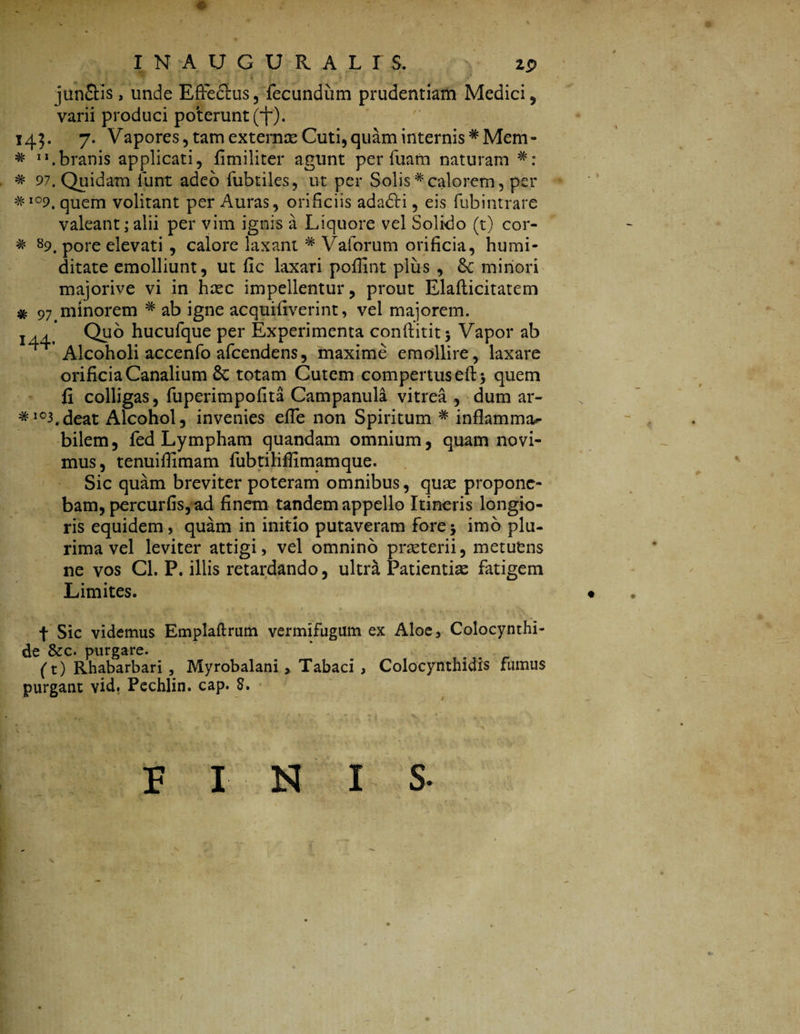 . - e .• ' - I N A U G U R A L I $. z$ junflis, unde Effectus, fecundum prudentiam Medici , varii produci poterunt (i~). 145. 7. Vapores, tam externas Cuti, quam internis *Mem- * .branis applicati, fi militer agunt per fuam naturam * 97. Quidam funt adeo fubtiles, ut per Solis# calorem, per ^io9. quem volitant per Auras, orificiis adadti, eis fubintrare valeant; alii per vim ignis a Liquore vel Solido (t) cor- * s9. pore elevati , calore laxant # Vaforum orificia, humi- ditate emolliunt, ut fic laxari pofiint plus , minori majorive vi in hrec impellentur, prout Elaflicitatem % 97>minorem # ab igne acquifiverint, vel majorem. 144.' Quo hucufque per Experimenta conftititj Vapor ab h Alcoholi accenfo afcendens, maxime emollire, laxare orificia Canalium 6c totam Cutem compertus eft> quem fi colligas, fuperimpofita Campanula vitrea , dum ar~ #103.deat Alcohol, invenies effe non Spiritum # inflamma*- bilem, fed Lympham quandam omnium, quam novi¬ mus, tenuiffimam fubtilifiimamque. Sic quam breviter poteram omnibus, quas propone¬ bam, percurfis, ad finem tandem appello Itineris longio¬ ris equidem, quam in initio putaveram fore5 imo plu¬ rima vel leviter attigi, vel omnino praeterii, metuens ne vos Cl. P. illis retardando, ultra Patientiae fatigem Limites. « f Sic videmus Emplaftrum vermifugum ex Aloe, Colocynthi¬ de &c. purgare. * . (t) Rhabarbari, Myrobalani, Tabaci , Colocynthidis fumus purgant vid, Pechlin. cap. 8. FINIS- /