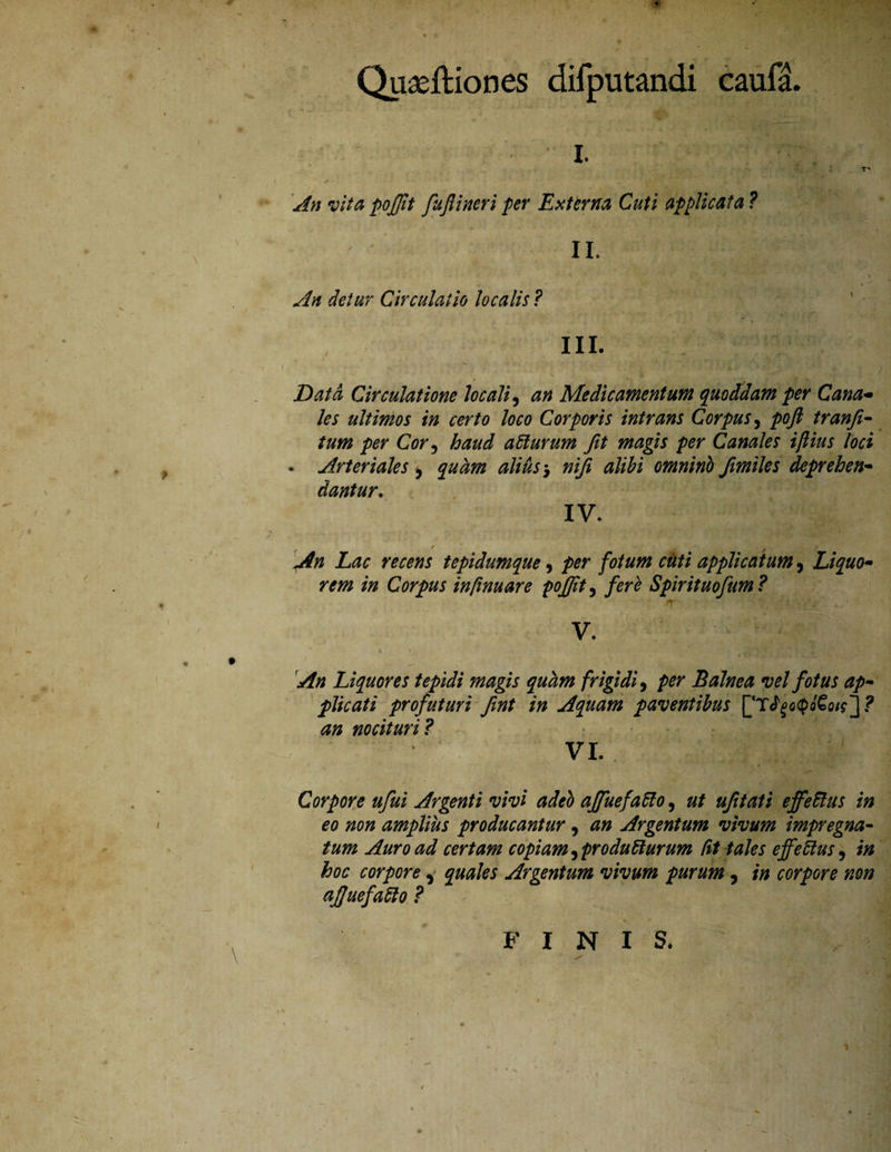 Quaeftiones difputandi caufa. - i. T' An vita poffit fujlincri per Externa Cuti applicata ? II. •% - J \ An detur Circulatio localis ? III. Data Circulatione locali 9 an Medicamentum quoddam per Cana- les ultimos in certo loco Corporis intrans Corpus, poft tranfi- tum per Cor, haud atturum fit magis per Canales ifiius loci . Arteriales $ quam alius $ nifi alibi omnino fimiles deprehen¬ dantur. IV. t ' -*■ . . An Lac recens tepidumque, /wr £«// applicatum, Liquo¬ rem in Corpus infinuare pojjit, fere Spirituofum? ..*T' ' ^ V. An Liquores tepidi magis quam frigidi, Balnea vel fotus ap¬ plicati profuturi fint in Aquam paventibus ] ? ^/2 nocituri ? VI. Corpore ufui Argenti vivi adeb affuefatlo, ufitati effetius in eo non amplius producantur, Argentum vivum impregna- Auro ad certam copiam ^producturum Ctt tales effetius, hoc corpore , quales Argentum vivum purum, i» corpore non ajjuefatlo ? FINIS. ■»