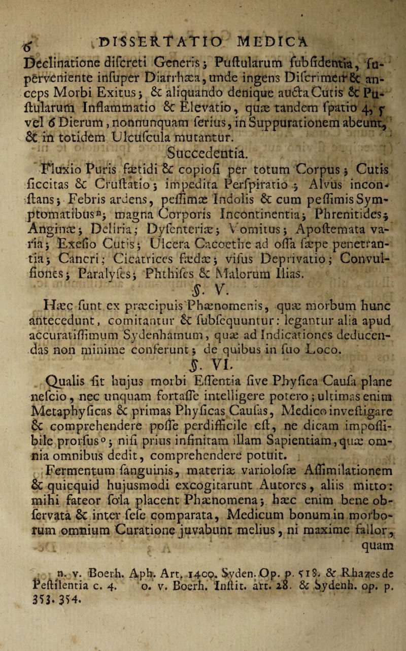 Declinatione difcreti Generis ; Puftularum fubfidentia, fu- perveniente infuper Diarrhxa,unde ingens Difcrimerr6t an¬ ceps Morbi Exitus; aliquando denique audla Cutis 6c Pu¬ llularum Inflammatio 6c Elevatio, qure tandem fpatio 4, y vel 6 Dierum, nonnunquam ferius, in Suppurationem abeunt, 5t in totidem Ulcufcula mutantur. ‘ ! Succedentia. Fluxio Puris faetidi 8c copiofi per totum Corpus ; Cutis ficcitas & Cruflatio 5 impedita Perfpiratio ; Alvus incon- flans; Febris ardens, pdfimas Indolis & cum peflimisSym¬ ptomatibus^ magna Corporis Incontinentia; Phrenitides* Anginae; Deliria; Dyfenterire; Vomitus; Apoflemata va¬ ria; Exedo Cutis; Ulcera Cacoethe ad ofla flepe penetran¬ tia; Cancri; Cicatrices faedx; vifus Deprivatio; Convul- fiones; Paralyfes; Phthifcs Malorum Ilias. $■ V. Haec funt cx prcecipuis Phaenomenis, quae morbum hunc antecedunt, comitantur 6c fubfcquuntur: legantur alia apud accuratiflimum S.ydenhatnum, quae ad Indicationes deducen¬ das non minime conferunt; de quibus in fuo Loco. 5. VI. Qualis fit hujus morbi Eflentia five Pbyfica Caufa plane nefeio, nec unquam fortafie intelligere potero; ultimas enim Metaphyficas 6C primas Phyficas Caufis, Medico invefligare 6c comprehendere pofle perdifficile efl, ne dicam impofli- bile prorfus0; nifi prius infinitam illam Sapientiam,quae om¬ nia omnibus dedit, comprehendere potuit. Fermentum fanguinis, materiae variolofae Affimilationem & quicquid hujusmodi excogitarunt Autores, aliis mitto: mihi fateor foia placent Phaenomena; haec enim bene ob- fervata & inter fefe comparata, Medicum bonumin morbo¬ rum omnium Curatione juvabunt melius, ni maxime fallor, quam n. v. Boerh. Aph. Art. 1400. Syden. Op. p. S iS. Sc -Rhasresde PefHlentia c. 4. o. v. Boerh. Inftit. art. 20. & Sydenh. op. p. 35L 354.