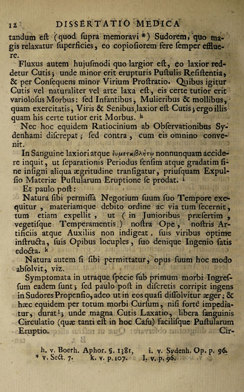 tandum eft (quod fupra memoravi*) Sudorem,'quo ma¬ gis relaxatur fuperficies, eo copiofiorem fere femper efflue¬ re. Fluxus autem hujufmodi quo largior eft, eo laxior red¬ detur Cutis 5 unde minor erit erupturis Puftulis Refiftentia* & per Confequens minor Virium Proftratio. Quibus igitur Cutis vel naturaliter vel arte laxa eft, eis certe tutior erit variolofusMorbus: fed Infantibus, Mulieribus 6c mollibus, quam exercitatis, Viris & Senibus,laxior eft Cutis j ergo illis quam his certe tutior erit Morbus. h Nec hoc equidem Ratiocinium ab Obfervationibus Sy- denhami difcrepat; fed contra , cum eis omnino conve¬ nit. . J 7 In Sanguine laxiori atque hfxtt*/3a*jtw nonnunquam accide¬ re inquit, ut feparationis Periodus fenfim atque gradatimfi¬ ne infigni aliqua aegritudine tranfigatur, priufquam Expul- fio Materiae Puftularum Eruptione fe prodat. * Et paulo poft: < Natura fibi permifia Negotium fuum fuo Tempore exe- quitur , materiamque debito ordine ac via tum fecernit, tum etiam expellit , ut ( in Junioribus praefertim , vegetifque Temperamentis ) noftra Ope, noftris Ar¬ tificiis atque Auxiliis non indigeat, fuis viribus optime inftrufta, fuis Opibus locuples, fuo denique Ingenio fatis edofta. k ' Natura autem fi fibi permittatur, opus fuum hoc modo abfolvit, viz. Symptomata in utraque fpecie fub primum morbi Ingref- fum eadem funt j fed paulo poft in difcretis corripit ingens in Sudores Propenfio, adeo ut in eosquafi diflblvitur aeger; 8c haec equidem per totum morbi Curfum, nifi forte1 impedia¬ tur, duratunde magna Cutis Laxatio, libera fanguinis Circulatio (quae tanti ell in hoc Cafu) facilifque Puftularum Eruptio. Cir- h. v. Boerh. Aphor. §. i$8r, i. v. Sydcnh. Op. p.