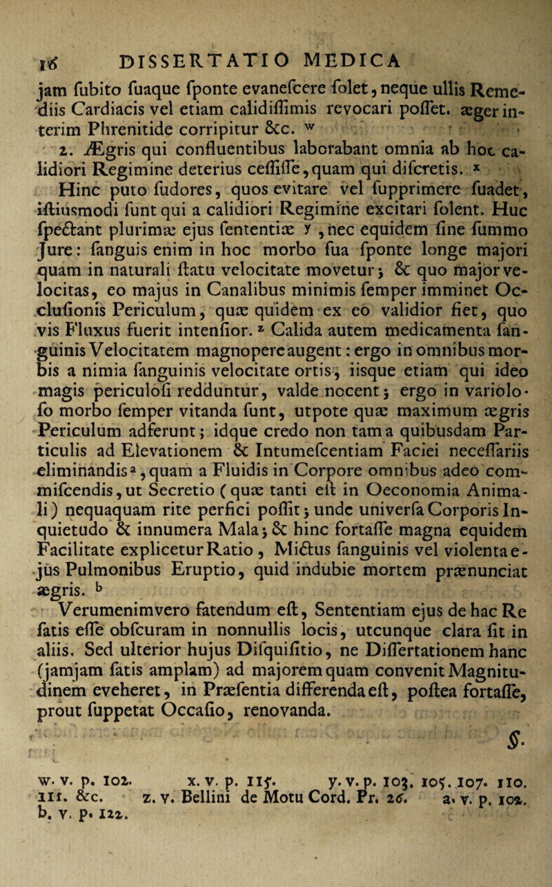 jam fubito fuaque fponte evanefcere folet, neque ullis Reme¬ diis Cardiacis vel etiam calidifiimis revocari poflet. aeger in- terim Phrenitide corripitur Scc. w 2. iEgris qui confluentibus laborabant omnia ab hoc ca¬ lidiori Regimine deterius ceffiffe,quam qui difcretis. x Hinc puto fudores, quos evitare vel fupprimere fuadet, iftiusmodi funt qui a calidiori Regimine excitari folent. Huc fpe&ant plurimae ejus fententice y , nec equidem fine fummo Jure: (anguis enim in hoc morbo fua fponte longe majori quam in naturali (latu velocitate movetur > & quo major ve¬ locitas, eo majus in Canalibus minimis femper imminet Oc- clufionis Periculum, quae quidem ex eo validior fiet, quo vis Fluxus fuerit intenfior. z Calida autem medicamenta fan¬ guinis Velocitatem magnopere augent: ergo in omnibusmor- bis a nimia fanguinis velocitate ortis, iisque etiam qui ideo magis periculofi redduntur, valde nocent 5 ergo in variolo* fo morbo femper vitanda funt, utpote quae maximum aegris Periculum adferunt; idque credo non tama quibusdam Par¬ ticulis ad Elevationem Sc Intumefcentiam Faciei necefiariis eliminandisa, quam a Fluidis in Corpore omnibus adeo com- mifcendis,ut Secretio (quae tanti ell in Oeconomia Anima¬ li) nequaquam rite perfici poflitjundc univerfa Corporis In¬ quietudo & innumera Mala * Se hinc fortaffe magna equidem Facilitate explicetur Ratio , Mi£tus fanguinis vel violenta e- jus Pulmonibus Eruptio, quid indubie mortem praenunciat aegris. b Verumenimvero fatendum eft, Sententiam ejus de hac Re fatis effe obfcuram in nonnullis locis, utcunque clara fit in aliis. Sed ulterior hujus Difquifitio, ne Diflertationem hanc (jamjam fatis amplam) ad majorem quam convenit Magnitu¬ dinem eveheret, in Praefentia differenda eft, poftea fortafle, prout fuppetat Occafio, renovanda. ;' :v ' ; - ' §: w. v. p. ioi. x. v. p. ny. y. v.p. 105* 10?. 107. 110. nr. &c. z. v. Bellini de Motu Cord. Pr. 26. a» v. p. ioa. b4 V. p. 122.