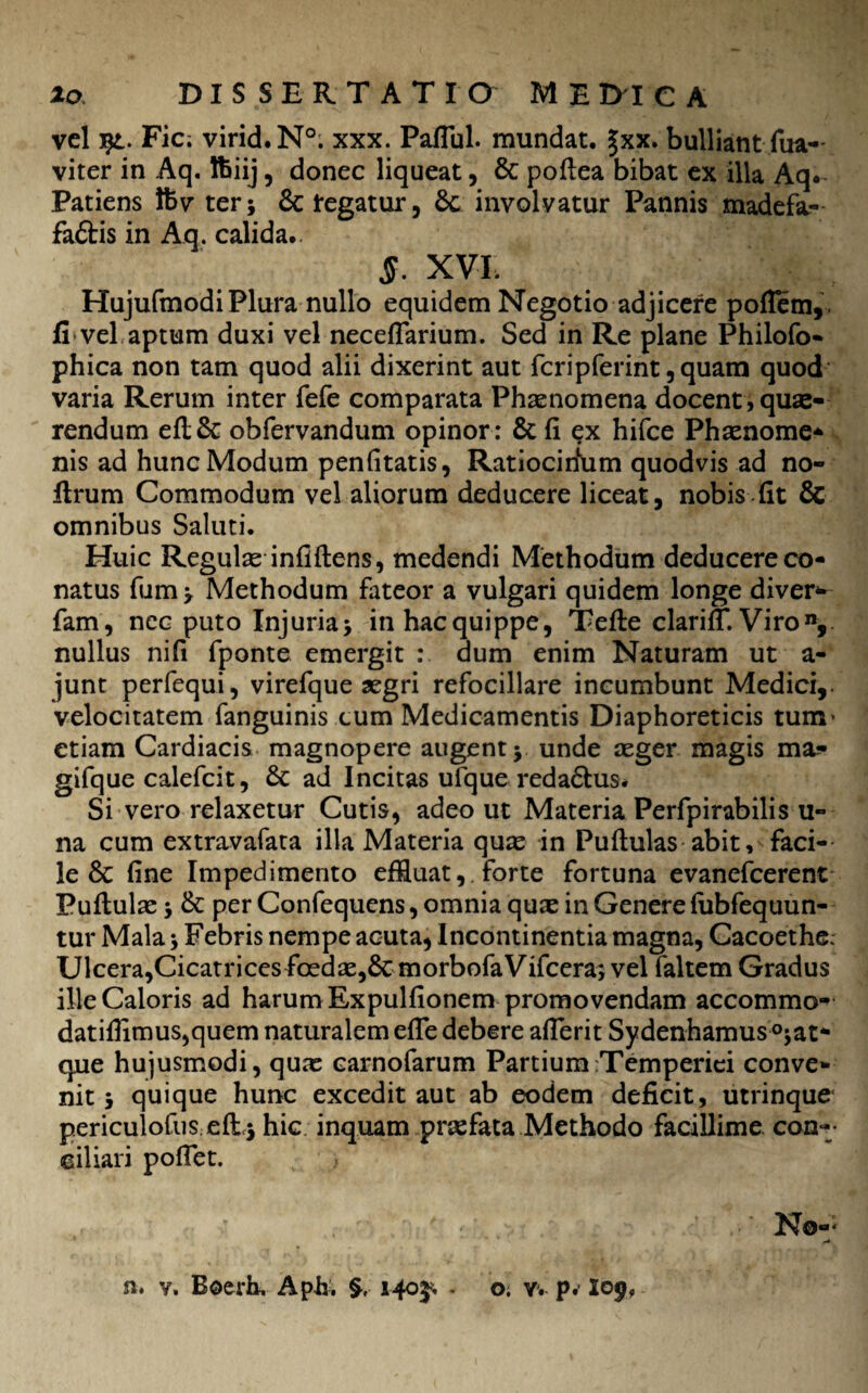 vel Fic; virid.N0. xxx. Paflul. mundat. £xx. bulliant fua- viter in Aq. lfciij, donec liqueat, & poftea bibat ex illa Aq* Patiens Ifcv ter; & legatur, 6c involvatur Pannis madefa- faftis in Aq. calida.. §. XVI. HujufmodiPlura nullo equidem Negotio adjicere poflem,. fi vel aptum duxi vel neceflarium. Sed in Re plane Philofo- phica non tam quod alii dixerint aut feripferint, quam quod varia Rerum inter fefe comparata Phaenomena docent , quae¬ rendum eft&: obfervandum opinor: & fi ex hifce Phaenome- nis ad hunc Modum penfitatis, Ratiocirium quodvis ad no- flrum Commodum vel aliorum deducere liceat, nobis fit & omnibus Saluti. Huic Regulae infiftens, medendi Methodum deducere co¬ natus fum; Methodum fateor a vulgari quidem longe diver- fam, ncc puto Injuria; in hac quippe, Tefte clarifT. Viron, nullus ni fi fponte emergit : dum enim Naturam ut a- junt perfequi, virefque aegri refocillare incumbunt Medici, velocitatem fanguinis cum Medicamentis Diaphoreticis tum’ etiam Cardiacis magnopere augent; unde aeger magis ma? gifque calefcit, & ad Incitas ufque reda£lus* Si vero relaxetur Cutis, adeo ut Materia Perfpirabilis u- na cum extravafata illa Materia quae in Pullulas abit, faci¬ le 6c fine Impedimento effluat, forte fortuna evanefeerent Pullulae; & per Confequens, omnia quae in Genere (ubfequun- tur Mala; Febris nempe acuta, Incontinentia magna, Cacoethe; Ulcera,Cicatricesfbedae,6cmorbofaVifcera; vel faltem Gradus ille Caloris ad harum Expulfionem promovendam accommo- datifflmus,quem naturalem efle debere afierit Sydenhamus °;at* que hujusmodi, quas carnofarum Partium Temperiei conve¬ nit ; quique hunc excedit aut ab eodem deficit, utrinque pericuiofus eft,; hic inquam praefata Methodo facillime con¬ ciliari pollet. n* v. Boerh, Aph. 1403^ - o. v. p. I09,