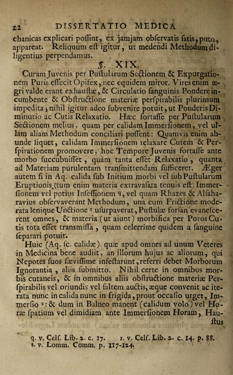 chanicas explicari poflint, ex jamjam obfervatis fatis,puto, appareat. Reliquum eft igitur, ut medendi Methodum di¬ ligentius perpendamus. J. XIX. Curam Juvenis per Pullularum Se&ionem 6c Expurgatio¬ nem Puris effecit Opifex, nec equidem miror. Vires enim ae¬ gri valde erant exhaullas,&: Circulatio fanguinis Pondere in¬ cumbente £e Obllruftione materiae perfpirabilis plurimum impedita3nihil igitur adeo fubvenire potuit,ut PonderisDi- minutio ac Cutis Relaxatio. Haec fortaffe per Pullularum Se<5tionem melius, quam per calidam Immerfionem, vel ul¬ lam aliam Methodum conciliari poffent: Quamvis enim ab¬ unde liquet, calidam Immerfionem relaxare Cutem Per- fpirationem promovere, hoc Tempore Juvenis fortaffe ante morbo fuccubuifiet , quam tanta effet Relaxatio , quanta ad Materiam purulentam tranfmittendam fufficerer. JEgev autem fi in Aq. calida fub Initium morbi vel fub Pullularum EruptionisA(tum enim materia extravafaxa tenuis effc) Immer¬ fionem vel potius Infeffionem q, vel quam Rhazes 6c Alfaha- ravius obfervaverant Methodum, una cum Fri£lione mode¬ rata leniqueUn6lione 1 ufurpaverat, Pullulas forfan evanefce- rent omnes, &e materia (ut aiunt) morbifica per PorosCu¬ tis tota effet transmiffa , quam celerrime quidem a fanguine leparari potuit. Huic (Aq. fc. calidas) quas apud omnes ad unum Veteres in Medicina bene audiit, an illorum hujus ac aliorum, qui Nepotes fuos fievilfime infeflarunt, referri debet Morborum Ignorantia , aliis fubmitto. Nihil certe in omnibus mor¬ bis cutaneis, in omnibus aliis obftruftione materias Per¬ fpirabilis vel oriundis vel faltem au&is, asque convenit ac ite¬ rata nunc in calida nunc in frigida, prout occalio urget, Im- merlio s:& dum in Balneo manent (calidum volo) vel Ho¬ ras fpatium vel dimidiam ante Immerfionem Horam, Hau- ftus q. v. Celf. Lib. x. c. 17. r. v. Celf. Lib. x. c. 14. p. 88. s. v. Lomm. Comm. p. 117-1x4.