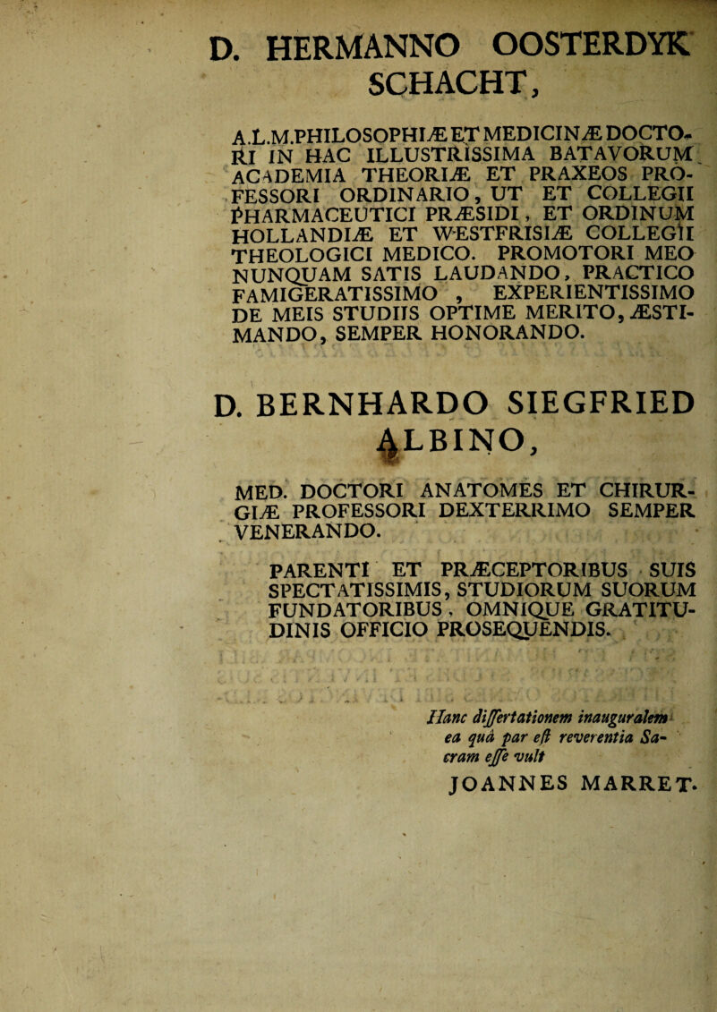 D. HERMANNO OOSTERDYK SCHACHT, A L.M.PHILOSOPHIAL ET MEDICINAE DOCTO* Rl IN HAC ILLUSTRISSIMA BATAVORUM ACADEMIA THEORIAE ET PRAXEOS PRO¬ FESSORI ORDINARIO, UT ET COLLEGII PHARMACEUTICI PRaESIDI, ET ORDINUM HOLLANDLE ET WESTFRISIaE COLLEGII THEOLOGICI MEDICO. PROMOTORI MEO NUNQUAM SATIS LAUDANDO, PRACTICO FAMIGERATISSIMO , EXPERIENTISSIMO DE MEIS STUDIIS OPTIME MERITO, AESTI¬ MANDO, SEMPER HONORANDO. D. BERNHARDO SIEGFRIED 4LBINO, MED. DOCTORI ANATOMES ET CHIRUR¬ GIAE PROFESSORI DEXTERRIMO SEMPER VENERANDO. PARENTI ET PRAECEPTORIBUS SUIS SPECTATISSIMIS, STUDIORUM SUORUM FUNDATORIBUS , OMNIQUE GRATITU- DINIS OFFICIO PROSEQUENDIS. Hunc dijfertationem inauguralent ea qua par ed reverentia Sa¬ cram ejje vult JOANNES MARRET.