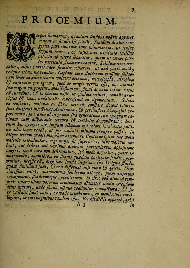 5 P R O OE M I U M. orpus humanum , quantum fenjthus tioftris apparet conflat ex fluidis £5? foli dis $ Fluidum dicitur con- geries particularum tam minimarum , fenflus fugiant noflros» £s? iftjWj #00 particula facilius attaClu ab altera feparetur, ^##02 omnes par- te s particula Jimul moveantur. Solidum vero vo~ eatury cujus partes adeo firmiter coharent, ut und parte moid, reliqua etiam moveantur. Copiam vero fluidorum majfam folido- rum lo?ige excedere docent vulnera minima , micro[copia, atrophia y **fif catio per ignem, ^00^ 00 wiwj» ejje, quo animal fu a origini efi propius, manifeftum efl j fimul ac enim infans natus ed,urachus, (y? /0 homine adfet,0/ quidam volunt) canalis arte- £5? w//# umbilicalis concrefcunt in ligamentum. Solida, ex yafculis,. vafcula ex fibris nervo fis conflare docent Claris- //0/ Ruyfchii injectiones Anatomica, (fi perilluftris Malpighii ex¬ perimenta, qua animal in prima fua generatione, nil efl e quam ca¬ rinam cum adharente cerebro £5? ceftbello demonflrant s docet enim hic egregius vir fpiffum albumen ovi calore incubantis galli¬ na adeO' tenue reddi, ut per vafcula minima tranfire poflit, magifque attenuari. Continuo igitur hoc motu vafcula extenduntur, ergo major fit fuperficies, hinc vafcula de¬ bent, aut deftrui aut continua aliarum particularum appofitione augeri, quod vero non deflruantur, 700^0 augentur, patet ex incremento'9 quamobrem ex fluidis quadam particula folidis appo¬ nantur, neceffe e (i, ergo hac [olida in prima fua Origine fluidis quam fimillima flunt, & non differunt ni fi motu £5? quiete. Hinc clariflime patet, incrementum folidorum nil effle, quam vaflorum extenfionem, fluidorumque appofitionem. Id circo pofi aliquod tem¬ poris intervallum vaflorum minimorum diameter nimia extentione debet mutari, unde folida afliduo redduntur compaCliora: (fl fle ex vafculis fiunt vafla, ex vafis membrana, ex membranis carti¬ lagines, ex cartilaginibus tandem offa. Ex his didis apparet, quhd