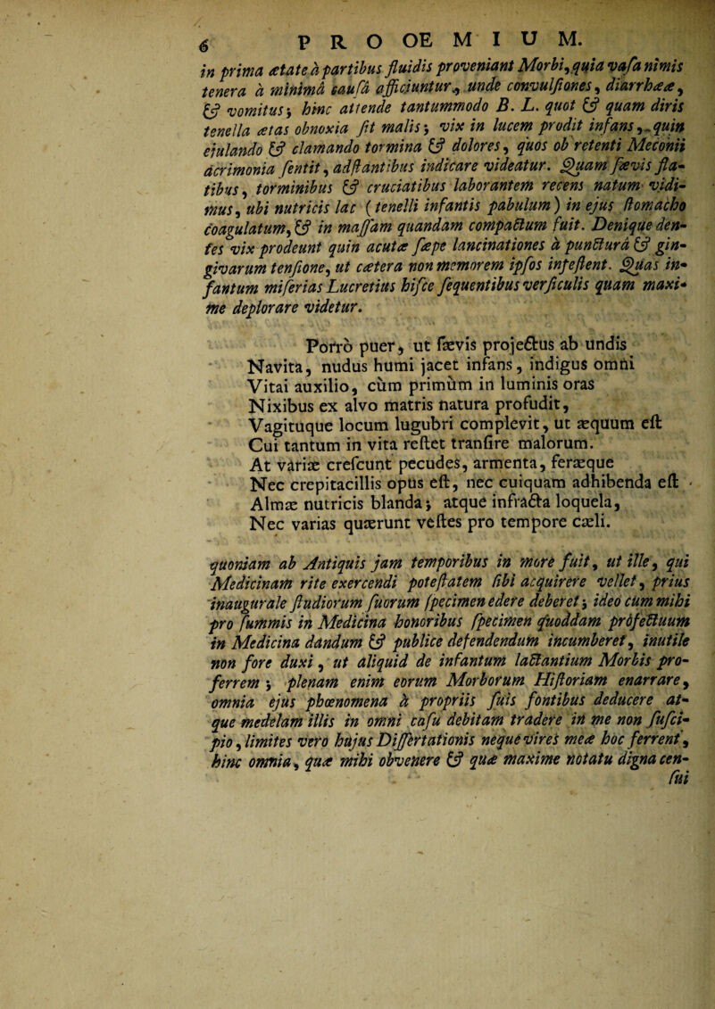 in prima atated partibus fluidis proveniant Morbi, quia vafa nimis tenera d minima saufd efficiuntur + unde convulflones, diarrhaa, £5? vomitus, hinc attende tantummodo B. L. quot quam diris tenella at as obnoxia fit malis-, vix in lucem prodit infans,^quin ejulando & clamando tormina tfl dolores, quos ob retenti Meconii acrimonia fentit, ad flantibus indicare videatur. Quam favis fla¬ tibus, torminibus & cruciatibus laborantem recens natum vidi¬ mus, ubi nutricis lac (tenelli infantis pabulum) in ejus (lomacho coagulatum, Xjj in mafldm quondam compaftum fuit. Denique den¬ tes vix prodeunt quin acuta fiape lancinationes d punfturd & gin¬ givarum tenfione, ut catera non memorem ipfios infeflent. Quas in- fantum mi ferias Lucretius hifice fiequentibus verflculis quam maxi¬ me deplorare videtur. Porro puer, ut (sevis proje&us ab undis Navita, nudus humi jacet infans, indigus omni Vitai auxilio, cum primum in luminis oras Nixibus ex alvo matris natura profudit, Vagituque locum lugubri complevit, ut sequum eft Cui tantum in vita reflet tranfire malorum. At varise crefcunt pecudes, armenta, ferseque Nec crepitacillis optis eft, nec cuiquam adhibenda eft > Almse nutricis blanda> atque infra&a loquela, Nec varias quserunt veftes pro tempore cseli. quoniam ab Antiquis jam temporibus in more fuit, ut ille, qui Medicinam rite exercendi pote flat em Cibi acquirere vellet, prius inaugurale ftudiorum fluorum fpecimen edere deberet $ ideo cum mihi pro fummis in Medicina honoribus fpecimen quoddam prdfeftuum in Medicina dandum £5? publice defendendum incumberet, inutile non fore duxi, ut aliquid de infantum laUantium Morbis pro¬ ferrem \ plenam enim eorum Morborum Hi floriam enarrare, omnia ejus phoenomena d propriis fluis fontibus deducere at¬ que medelam illis in omni cafu debitam tradere in me non fufci- pio,limites vero hujus Differt ationis neque vires mea hoc ferrent, hinc omnia, qua mihi obvenere & qua maxime notatu dignacen- y