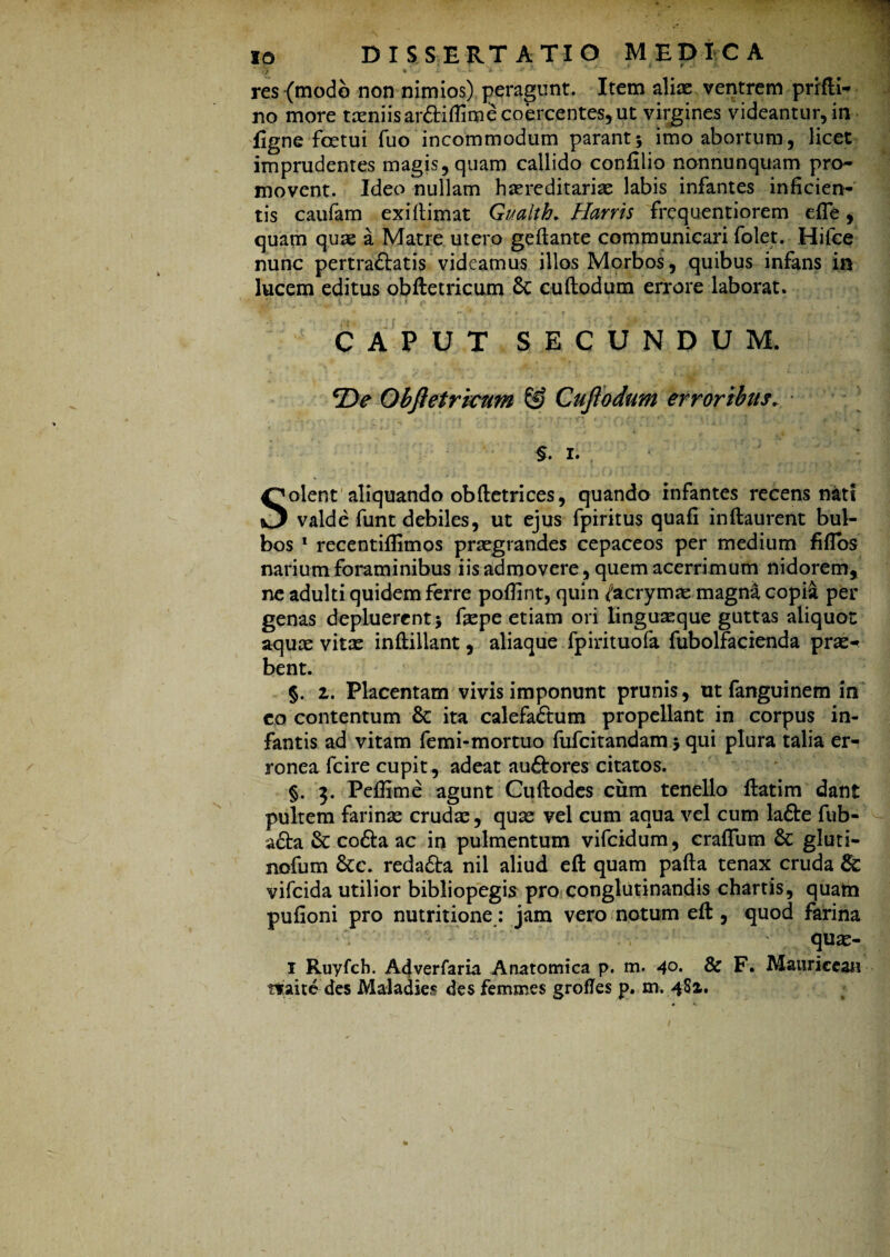 res (modo non nimios) peragunt. Item aliae ventrem prifti- no more taeniis ar&iflime coercentes, ut virgines videantur, in figne fcetui fuo incommodum parant5 imo abortum, licet imprudentes magis,quam callido confilio nonnunquam pro¬ movent. Ideo nullam hereditariae labis infantes inficien¬ tis caufam exi (limat Gualth. Harris frequentiorem effe, quam que a Matre utero geflante communicari folet. Hifce nunc pertraftatis videamus illos Morbos, quibus infans in lucem editus obftetricum & cuftodum errore laborat. v i j • * 11 .. S CAPUT SECUNDUM. *De Obftetricum & Cuftodum erroribus. $. 1. Solent aliquando obftetrices, quando infantes recens nati valde funt debiles, ut ejus fpiritus quafi inftaurent bul¬ bos 1 recentiflimos praegrandes cepaceos per medium fiflbs narium foraminibus iis admovere, quem acerrimum nidorem, ne adulti quidem ferre poflint, quin /acrymas magni copi& per genas depluerent > faepe etiam ori linguaeque guttas aliquot aqux vitas inftillant, aliaque fpirituofa fubolfacienda pras«< bent. §. 1. Placentam vivis imponunt prunis, ut fanguinem in co contentum 8c ita calefaftum propellant in corpus in¬ fantis ad vitam femi-mortuo fufcitandam > qui plura talia er¬ ronea fcire cupit, adeat auftores citatos. §. 3. Peffime agunt Cuftodes cum tenello flatim dant pultem farinas crudas, quas vel cum aqua vel cum lafte fub- - a£ta & cofta ac in pulmentum vifcidum, craffum & gluti- nofum &:c. reda&a nil aliud eft quam pafta tenax cruda & vifcida utilior bibliopegis pro conglutinandis chartis, quatn pufioni pro nutritione: jam vero notum eft , quod farina quas- 1 Ruyfch. Adverfaria Anatomica p. m. 4°- & F. Mauriceau rraite des Maladies des femmes grofles p. m. 4Si.