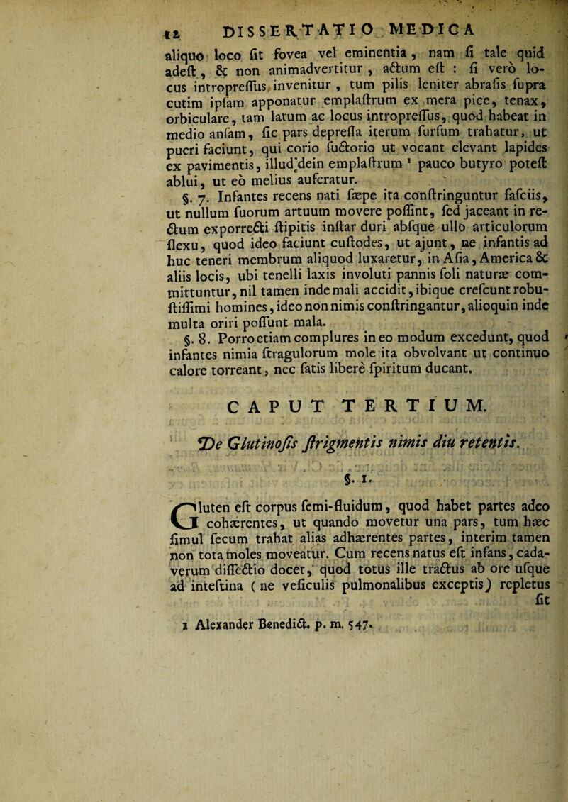 aliquo loco fit fovea vel eminentia, nam fi tale quid adeft , & non animadvertitur , adtum eft: : fi vero lo¬ cus introprefius, invenitur , tum pilis leniter abrafis fupra cutim ipfam apponatur emplaftrum ex mera pice, tenax, orbiculare, tam latum ac locus introprefius, quod habeat in medio anfam, fic pars deprefia iterum furfum trahatur, ut pueri faciunt, qui corio fudtorio ut vocant elevant lapides ex pavimentis, illud’dein emplaftrum 1 pauco butyro poteft ablui, ut eo melius auferatur. §. 7. Infantes recens nati fiepe ita conftringuntur fafciis, ut nullum fuorum artuum movere pofiint, fed jaceant in re- ftum exporredti ftipitis inftar duri abfque ullo articulorum flexu, quod ideo faciunt cuftodes, ut ajunt, ne infantis ad huc teneri membrum aliquod luxaretur, in Afia, America 8c aliis locis, ubi tenelli laxis involuti pannis foli naturce com¬ mittuntur, nil tamen inde mali accidit, ibique crefcunt robu- ftifllmi homines, ideo non nimis conftringantur,alioquin inde multa oriri poflunt mala. §. 8. Porro etiam complures ineo modum excedunt, quod infantes nimia ftragulorum mole ita obvolvant ut continuo calore torreant, nec fatis libere fpiritum ducant. CAPUT TERTIUM. i-O • - •* ■ 'V-' » * ' *•••■• w *■ * ' ■ * *De Glutinojis Jlrigmentis nimis diu retentis. Gluten eft corpus fcmi-fluidum, quod habet partes adeo cohaerentes, ut quando movetur una pars, tum haec fimul fecum trahat alias adhaerentes partes, interim tamen non tota moles moveatur. Cum recens natus eft infans, cada¬ verum difledtio docet, quod totus ille tradius ab ore ufque ad inteftina (ne veficulis pulmonalibus exceptis) repletus • • * - . fit j Alexander Benedidl. p. m, 547.