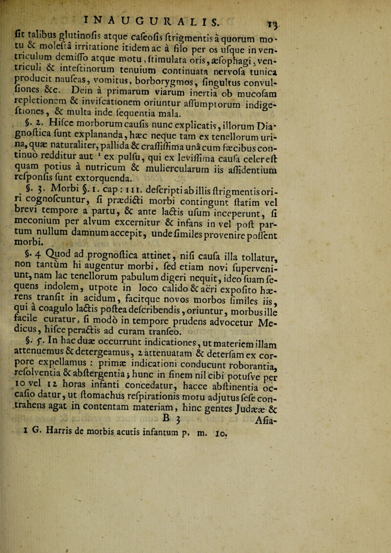 fit talibus glutinofis atque cafeofis ftrigmentis a quorum mo* tu oc molelra irritatione itidem ac a filo per os ufque inven- tricu um de mi fio atque motu, ftimulata oris,ae(ophagi,ven- tncu i intefunoium tenuium continuata nervofa tunica pio ucit naufeas, vomitus, borborygmos, fingultus convul- liones ccc. Dein a primarum viarum inertia ob mucofara repletionem & invifcationem oriuntur afiumptorum indfee- itiones, 8c multa inde lequentia mala. §.2. Hifcc morborum caufis nunc explicatis, illorum Dia' gnoltica funt explananda, haec neque tam ex tenellorum uri¬ na, quae naturaliter, pallida 6t crafliffima una cum fecibus con¬ tinuo redditur aut 1 ex pulfu, qui ex leviffima caufa celer eft quam potius a nutricum Sc muliercularum iis affidentium refponfis funt extorquenda. . 3* §• i* cap : hi. defcripti ab illis firigmentis ori- ri cognofcuntur, fi pra^di6ti morbi contingunt ftatim vel brevi tempore a partu, Sc ante laftis ufum inceperunt, fi meconium per alvum excernitur & infans in vel poft par¬ tum nullum damnum accepit, unde fimiles provenire pollent morbi. r §. 4 Quod ad prognofiica attinet, nifi caufa illa tollatur, non tantum hi augentur morbi, fed etiam novi fuperveni- unt,nam lac tenellorum pabulum digeri nequit, ideo fuamfe- quens indolem, urpote in loco calido aeri expofito hae¬ rens tranfit in acidum, facitque novos morbos fimiles iis qui a coagulo la&is pofteadefcribendis, oriuntur, morbus ille facile curatur, fi modo in tempore prudens advocetur Me¬ dicus, hifce pera£tis ad curam tranleo. §. f. In haedum occurrunt indicationes, ut materiem illam attenuemus & detergeamus, 2 attenuatam & deterfamex cor¬ pore expellamus : primae indicationi conducunt roborantia refolvenua Sc abftergentia > hunc in finem nil cibi potufve per io vel 12 horas infanti concedatur, hacce abftinentia oc- cafio datur, ut ftomachus refpirationis motu adjutusfefecon¬ trahens agat in contentam materiam, hinc gentes Judxx & B 3 - Afia- I G. Harris de morbis acutis infantum p, m. io.