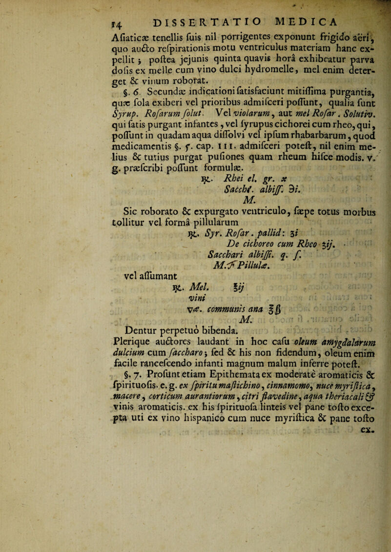 Afiaticse tenellis fuis nil porrigentes exponunt frigido aeri , quo au£to refpirationis motu ventriculus materiam hanc ex¬ pellit y poftea jejunis quinta quavis hora exhibeatur parva dolis ex meile cum vino dulci hydromelle, mei enim deter¬ get & vinum roborat. §. 6. Secundae indicationi fatisfaciunt mitiflima purgantia, qux fola exiberi vel prioribus admifceri poliunt, qualia funt Syrup. Rofarum folut. Vel violarum, aut mei Rofar. Solutiv, qui fatis purgant infantes , vel (yrupus cichorei cum rheo, qui, poliunt in quadam aqua dilTolvi vel ipfumrhabarbarum, quod medicamentis §. f. cap. 111, admifceri poteft, nil enim me¬ lius 5c tutius purgat pufiones quam rheura hifce modis, v. g. praeferibi polTunt formulae. i£. Rhei el. gr. x SacchL albijf. 9/. Af. Sic roborato 8c expurgato ventriculo, fxpe totus morbus tollitur vel forma pillularum Syr. Rofar. pallid: 5* De cichoreo cum Rheo pj. * Sacchari albijji. q. f. M.lfPillul*. vel aflumant Mei. Iij vini communis ana n M. Dentur perpetuo bibenda. Plerique au&ores laudant in hoc cafu oleum amygdalarum dulcium cum faccharo 5 fed 8c his non fidendum, oleum enim facile rancefcendo infanti magnum malum inferre poteft. §.7. Profunt etiam Epithemata ex moderate aromaticis & fpirituofis. e.g. ex fpiritumaftichino, cinnamomo, nuce myrijlica, . macere, corticum aurantiorum, citri flavedine, aqua theriacali 2? vinis aromaticis, ex his fpirituofa linteis vel pane tofto exce¬ pta uti ex vino hispanico cum nuce myriftica 8c pane tofto