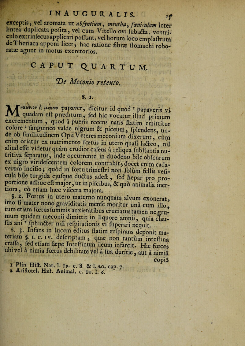 exceptis, vel aromata ut abfyntium, mentha,foenicujum inter hntea duplicata pofita, vel cum Vitello ovi fuba&a, ventri- culoextiinfecus applicari poliunt, vel horum loco emplaftrum de Theriaca apponi licet 5 hac ratione fibrae ftomachi robo¬ rata agunt in motus excretorios. .4 CAPUT Q.UARTUM. ‘De Meconio retento. §. Ir Mwmm a papaver, dicitur id quod ’ papaveris vi quadam eft prteditum, fed hic vocatur illud primum excrementum , quod a pueris recens natis ftatim emittitur colore J fanguineo valde nigrum & piceum, fplendens, un¬ de ob fimilitudinem Opii Veteres meconium dixerunt, cum enim oriatur ex nutrimento foetus in utero quali lafteo, nil aliud efle videtur quam crudior cafeus a reliqua fubftantia nu¬ trica feparatus, inde occurrente in duodeno bileobfcurum ex nigro viridefcentem colorem contrahit} docet enim cada¬ verum incifio} quod in foetu trimeftri non folum fellis vefi- cula bile turgida ejufque duftus adeft , fed hepar pro pro¬ portione adhuc eft major, ut in pifcibus, & quo animalia iner- tiora, eo etiam haec vifcera majora. . §• Foetus in utero materno nunquam alvum exonerat, imo fi mater nono graviditatis menfe moritur una cum illo tum etiam foetus (ummis anxietatibus cruciatus tamen ne gru¬ mum quidem meconii dimittit in liquore amnii, quia clau- fus ani 1 fphin&er nifi refpirationis vi fuperari nequit. §. 3. Infans in lucem editus ftatim refpirans deponit ma¬ teriam §• 1. c. iv. defcriptam , quas non tantum inteftina crafia, fed etiam faspe Inteftinum ileum infarcit. Hce foeces ubi vel a nimia foetus debilitate vel a fu a duritie, aut a nimia copia 1 Plin. Hift. Nat. 1. ip. c. 8. & 1. 2,0. cap. 7.