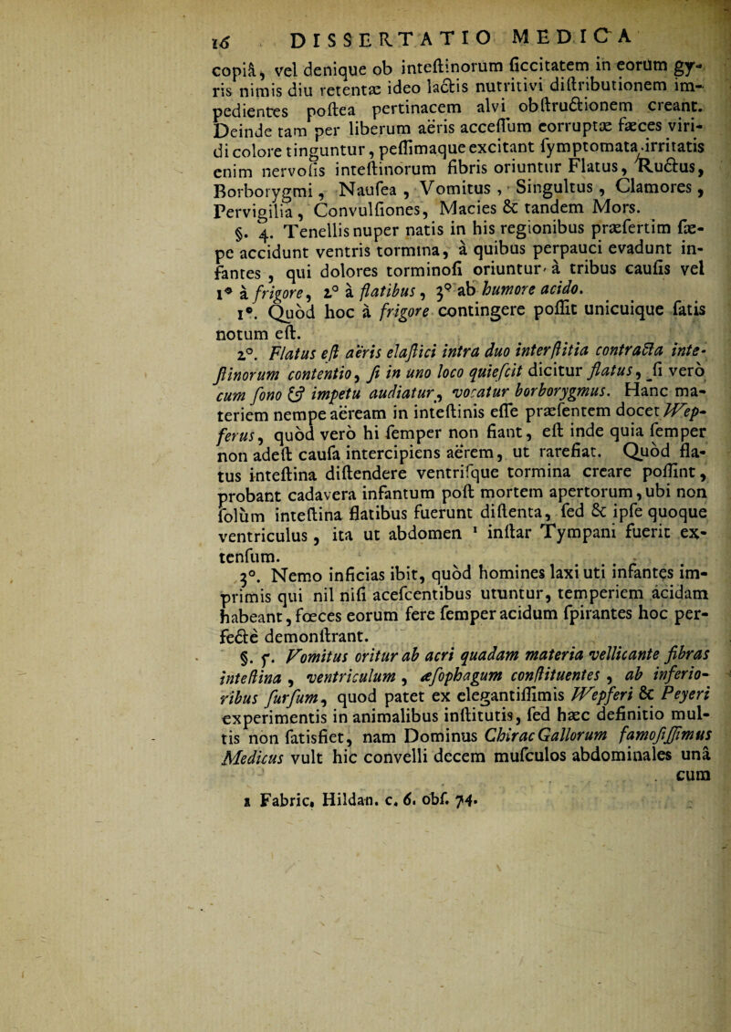 copiR, vel denique ob inteftinorum ficcitatem in eorum gy¬ ris nimis diu retentae ideo laciis nutritivi diftnbutionem im¬ pedientes poftea pertinacem alvi obftiudtionem creant* Deinde tam per liberum aeris acceflum corruptte faeces viri¬ di colore tinguntur, peflimaque excitant fymptomatadrritatis enim nervo fis inteftinorum fibris oriuntur Flatus, 'Ru&us, Borborygmi, Naufea , Vomitus , • Singultus, Clamores, Pervigilia, Convulfiones, Macies & tandem Mors. §. 4. Tenellis nuper natis in his regionibus praefert im fae- pe accidunt ventris tormina, a quibus perpauci evadunt in¬ fantes , qui dolores torminofi oriuntur' a tribus caufis vel !♦ a frigore, 1° a flatibus, ab humore acido. i°. Quod hoc a frigore contingere poflit unicuique fatis notum eft. 2,0. Flatus efl aeris elaflici intra duo interftitia contrafta inte- Jlinorum contentio, Ji in uno loco quiefeit dicitur flatus, ^fi vero cum fono £$? impetu audiaturvocatur borborygmus. Hanc ma¬ teriem nempe aeream in inteftinis efle praefentem docczlVep* ferus, quod vero hi femper non fiant, eft inde quia femper non adeft caufa intercipiens aerem, ut rarefiat. Quod fla¬ tus inteftina diftendere ventrifque tormina creare poftint, probant cadavera infantum poft mortem apertorum,ubi non folum inteftina flatibus fuerunt diftenta, fed & ipfe quoque ventriculus, ita ut abdomen 1 inftar Tympani fuerit ex- tenfum. - 7>°. Nemo inficias ibit, quod homines laxi uti infantes im¬ primis qui nil nifi acefcentibus utuntur, temperiem acidam habeant, foeces eorum fere femper acidum fpirantes hoc per- fedle demonftrant. §. y. Vomitus oritur ab acri quadam materia vellicante fibras inte (lina , ventriculum , afophagum conflituentes , ab inferio- ribus furfium, quod patet ex elegantifllmis FVepferi & Peyeri experimentis in animalibus inftitutis, fed hsec definitio mul¬ tis non fatisfiet, nam Dominus Chirac Gallorum famofiffimus Medicus vult hic convelli decem mufculos abdominales una cum