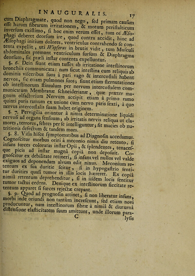 <mm Diaphragmate, quod non nego, fed primam caufam efle haium fibrarum irritationem, & motum periftalticum jdtagi deberet deorfum ire, quod contra accidit, hinc ad vEiophagi initium dolores, ventriculus contrahendo fe con- tenta expellit, uti Wepferus in brutis vidit, tum Mufculi abdominales premunt ventriculum furfum & Diaphragma deorlum, fic prteli inftar contenta expelluntur. ° §. 6: Dein fiunt etiam tufles ab irritatione inteflinorum bronchus communicata: nam ficut inteftina cum reliquis ab dominis vifcenbus fuos a pari vago & intercoftali habent etiam pulmones fuosj fiunt etiam fternutationes ob lnteftinorum ftimulum per nervum intercoftalem com¬ municatum Membrame fchneideriante , qute prtcter ma¬ gnum olfactorium Nervum accipit etiam a primo ramo quinti paris ramum ex unione cum nervo paris fexti, a quo nervus intercoftalis fuam habet originem. q §. 7. Pervigilia oriuntur a nimia determinatione liquidi nervofi ad organa fenfuum; ab irritatis nervis reliqua ut cla- mores, terrores, febres perfe intelligunturi fit macies ob nu- tiitionis defe&um & tandem mors. §• 8. Vilis hifce fymptomatibus ad Diagnofin accedamus. ognofc.tui morbus oriri a meconio nimis diu retento fi in ans fceces coloratas inftar Opii, & lplendentes tenacef- que picis ad inftar magna copia non depofuit. Co- gno citur ex debilitate retineri , fi .infans vel nullos vel valde exiguos ad deponendam alvum edit nixus. Meconium re¬ tentum ex fua duritie fcitur, fi in hypogaftrio (enti- tur durities quafi tumor in . illis locis haereret. Ex coma nimia retentum deprehenditur , fi in iifdem locis fentitur tumor ta&ui cedens. Denique ex inteflinorum ficcitate re- tentum apparet fi faeces rejeftae crepant. §. i>. Quod ad prognofin attinet, fi non liberatur infans morbi inde oriundi non tantum increfcunt, fed etiam novi j’!‘°du£untur> n.41?1 inteflinorum fibne a nimia & diuturna diftenfione elafticitatem fuam amittunt, unde illorum para- C lyfis