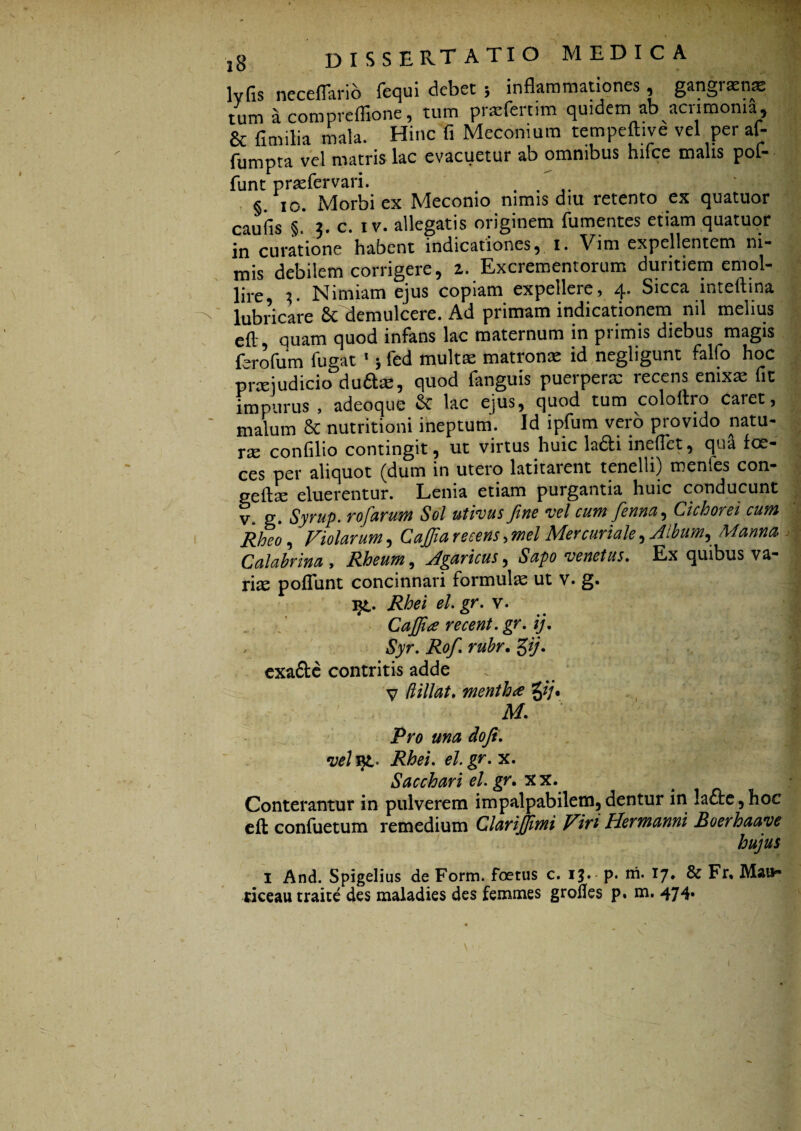 lvfis neceflario fequi debet ; inflammationes, gangiasnae tum a compreflione, tum praTertim quidem ab acrimonia, & fimilia mala. Hinc fi Meconiura tempeft.ve vel per af- fumpta vel matris lac evacuetur ab omnibus hifce malis pot¬ iunt prrefervari. . §. io. Morbi ex Meconio nimis diu retento ex quatuor caufis §. 3. c. iv. allegatis originem fumentes etiam quatuor in curatione habent indicationes, 1. Vim expellentem ni- mis debilem corrigere, z. Excrementorum duritiem emol¬ lire 3. Nimiam ejus copiam expellere, 4. Sicca inteftina lubricare & demulcere. Ad primam indicationem nil melius eft quam quod infans lac maternum in primis diebus magis ferofum fugat 1 j fed multas matronae id negligunt fallo hoc prxjudicio duftx, quod fanguis puerperx recens enixx fit impurus , adeoque & lac ejus, quod tum coloftro caret, malum & nutritioni ineptum. Id ipfurn vero provido natu- rx confilio contingit, ut virtus huic ladli ineifet, qua foe- ces per aliquot (dum in utero latitarent tenelli) menfes con- geftae eluerentur. Lenia etiam purgantia huic conducunt y g. Syrup. rofarum Sol utivus fine vel cum fenna. Cichorei cum Rheo , Violarum, Cajfia recens, mei Mercuriale, Album, Manna Calabrina , Rheum, Agaricus, Sapo venetus. Ex quibus va¬ rix poflunt concinnari formulx ut v. g. j£. Rhei el.gr. v. Cajfia recent. gr. ij. Syr. Rofi. rubr. £ij. exa£te contritis adde V lVtllat. mentha %ij, m. ‘ v . r! Pro una dofi. velvjL- Rhei. el.gr. x. Sacchari el.gr. xx. Conterantur in pulverem impalpabilem,dentur in !a£te,hoc eft confuetum remedium Clarijfimi Vin Hermanni Boerhaaye hujus I And. Spigelius de Form. foetus c. 1$. p. m. 17. & Fr, Mai*» riceau traite des maladies des femmes grofies p. m. 474.