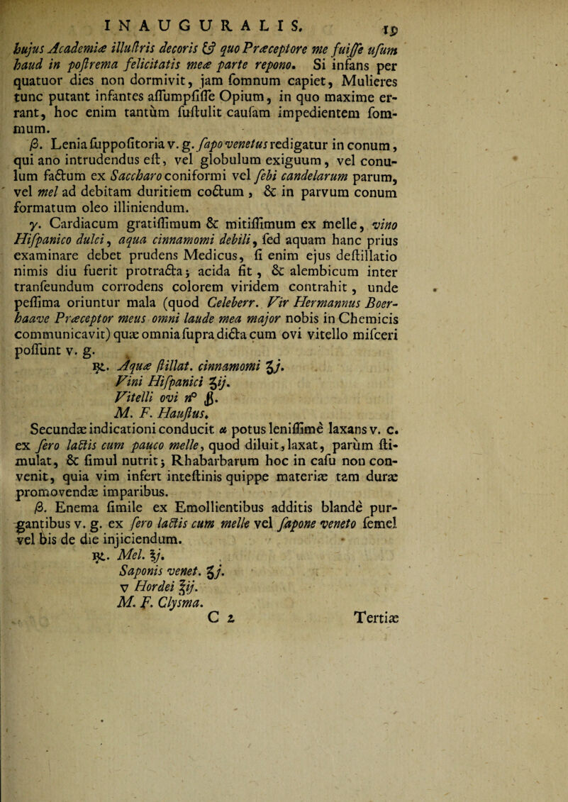 hujus Academi# illudris decoris £5? quo Praeceptore me fui(fe ufum haud in pofi rem a felicitatis me# parte repono• Si infans per quatuor dies non dormivit, jam fomnum capiet, Mulieres tunc putant infantes aflumpfifie Opium, in quo maxime er¬ rant, hoc enim tantum fuftulit caufam impedientem fom- cium. /3. Lenia fuppofitoria v. g. fapo venetus redigatur in conum, qui ano intrudendus elt, vel globulum exiguum, vel conu- lum faftum ex Saccharo coniforaii vel febi candelarum parum, vel mei ad debitam duritiem co£tum , & in parvum conum formatum oleo illiniendum. y. Cardiacum gratifiimum 8c mitiflimum ex meile, vino Hifpanico dulci, aqua cinnamomi debili, fed aquam hanc prius examinare debet prudens Medicus, fi enim ejus deftillatio nimis diu fuerit protraftaj acida fit, alembicum inter tranfeundum corrodens colorem viridem contrahit , unde peflima oriuntur mala (quod Celeberr. Vir Hermannus Boer- haave Pr#ceptor meus omni laude mea major nobis in Chemicis communicavit) quae omniafupradi&a cum ovi vitello mifceri poliunt v. g. i£. Aqua flillat. cinnamomi g/. Vini Hifpanici %ij. Vitelli ovi n° M. F. Haujlus♦ Secundae indicationi conducit a potus leniflime laxans v. c. ex fero labtis cum pauco meile, quod diluit,laxat, parum fti- mulat, Sc fimul nutrit 5 Rhabarbarum hoc in cafu non con¬ venit, quia vim infert inteftinis quippe materiae tam durae promovendae imparibus. /3. Enema fimile ex Emollientibus additis blande pur¬ gantibus v. g. ex fero labiis cum meile vel fapone veneto femel vel bis de die injiciendum. yi. Mei. lj. Saponis venet. g/. V Hordei %ij. M. F. Clysma. C 2. Tertiae