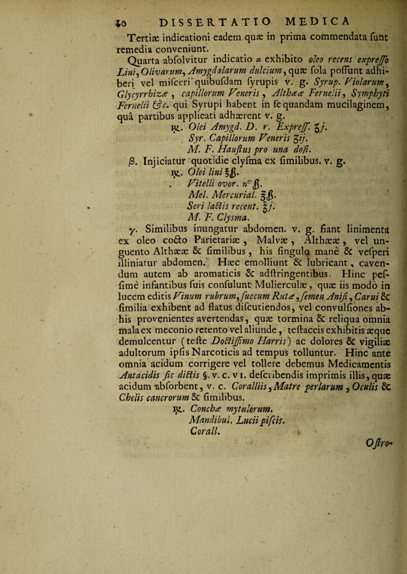 Tertise indicationi eadem quae in prima commendata funt remedia conveniunt. Quarta abfolvitur indicatio a exhibito oleo recens exprejfo Lini ^Olivarum , Amygdalarum dulcium ,quae fola pofiunt adhi¬ beri vel mifceri'quibufdam fyrupis v. g. Syrup. Violarum, Glycyrrhiza , capillorum Vmeris, Althaa Fer ne Hi, Symphyti Fernelii &c, qui Syrupi habent in fequandam mucilaginem, qua partibus applicati adhcerent v. g. bl. Olei Amygd. D. r. Exprejf. %j. Syr. Capillorum Veneris gij. M. F. Hauftus pro una do/i. j3. Injiciatur quotidie clyfma ex fimilibus. v. g. Olei lini * Vitelli ovor, »°jJ. MeL Mercurial. n- Seri la 61 is recent. A/, i7. Clysma. y. Similibus inungatur abdomen, v. g. fiant linimenta ex oleo co£to Parietariae , Malvae , Althaeae , vel un¬ guento Althaeae 8c fimilibus , his fingulo mane & vefperi illiniatur abdomen. Haec emolliunt &: lubricant, caven¬ dum autem ab aromaticis 6c adftringentibus. Hinc pef- fime infantibus fuis confulunt Mulierculae, quae iis modo in lucem editis Vinum rubrum^ fuccum Ruta ,femen Anifi, Carui & fimilia exhibent ad flatus difcutiendos, vel convulfiones ab- his provenientes avertendas, quae tormina Sc reliqua omnia mala ex meconio retento vel aliunde, teftaceis exhibitis seque demulcentur (tefte Bo6liJfimo Harris) ac dolores 6c vigiliae adultorum ipfis Narcoticis ad tempus tolluntur. Hinc ante omnia acidum corrigere vel tollere debemus Medicamentis Antacidis fic di6tis §. v. c. v i. defcnbendis imprimis illis, quae acidum abforbent, v. c. Coralliis, Matre perlarum , Oculis 8c Chelis cancrorum & fimilibus. i£. Concha mytalorum, MandibuL Luciipifcis, CoralL ^ ' ' OJlre-